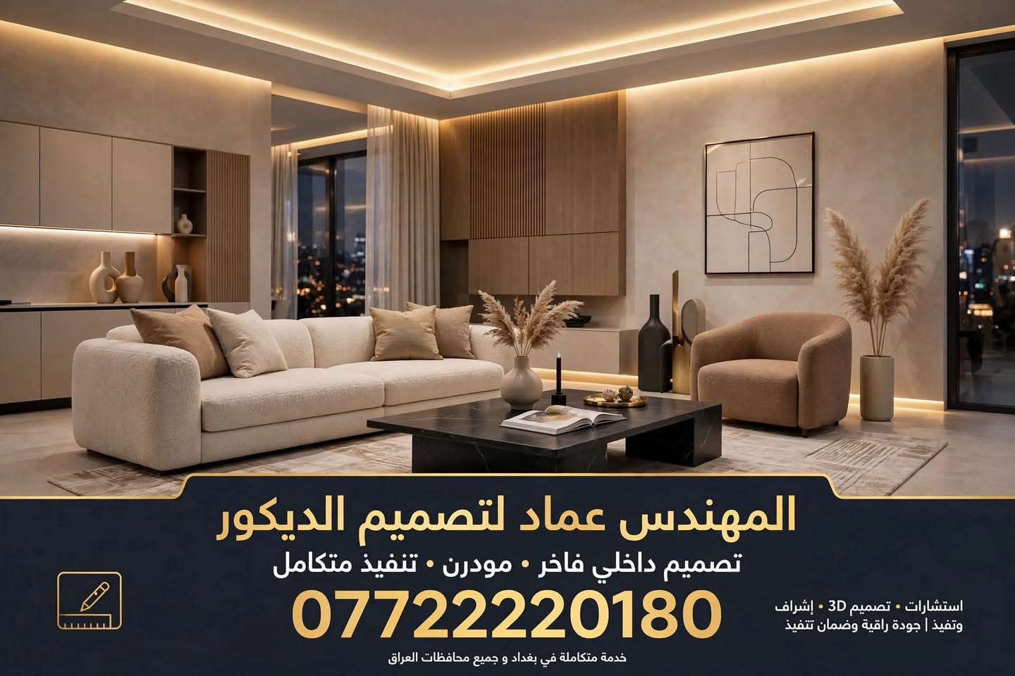 المهندس عماد لتصميم وتنفيذ الديكور الحديث
تصميم داخلي فاخر - مودرن - تنفيذ متكامل
أعمالنا تشمل:
تصميم 3D احترافي | أسقف جبس بورد وإنارة مخفية | صبغ وورق جدران | أرضيات باركيه وسيراميك | مطابخ وغرف نوم تفصيل | تأثيث وديكور متكامل
للتواصل والحجز: ***********
خدمة متكاملة في بغداد وجميع محافظات العراق
الكليشة التفصيلية (للواتساب والاتفاق مع الزبون)
ماذا يشمل عمل الديكور لدينا؟
1. مرحلة التصميم:
•  زيارة موقعية ورفع قياسات
•  استشارات هندسية مجانية
•  تصميم 3D واقعي قبل التنفيذ
•  تعديلات مفتوحة على التصميم حتى الرضا
2. مرحلة التنفيذ:
•  أسقف ثانوية جبس بورد بتصاميم حديثة
•  منظومة إنارة مخفية LED وسبوت لايت
•  لبخ وصبغ بمواد درجة أولى
•  ورق جدران - بديل خشب - بديل رخام - مرايا
•  أرضيات (بورسلين - سيراميك - باركيه - SPC)
•  تفصيل مطابخ - غرف نوم - كنتور - مكاتب
3. مرحلة التسليم:
•  إشراف هندسي يومي
•  تنفيذ بجودة عالية وضمن الوقت المحدد
•  ضمان على العمل والمواد
•  تنظيف الموقع وتسليم مفتاح
