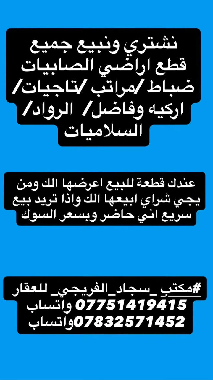 #مكتب _سجاد_الفريجي_ للعقار 
*********** واتساب 
***********واتساب

نص مكتوب في الصور:
- مكتب سجاد الفريجي للعقار نشتري ونبيع جميع قطع اراضي الصابيات ضباط/مراتب/تاجيبات/اركيه وفاضل/الرواد/السلاميات العنوان الصابيات شارع دجله واتساب رقم هاتف *********** *********** ثقة مصداقية سرعة انجاز
- نشتري ونبيع جميع قطع اراضي الصابيّات ظباط /مراتب /تاجيات/ اركيه وفاضل/ الرواد/السلاميات #مكتب_سجاد_الفريجي_للعقار *********** واتساب ***********واتساب
- نشتري ونبيع جميع قطع اراضي الصاببيات ضباط /مراتب /تاجيات/ اركيه وفاضل/ الرواد/ السلاميات عندك قطعة للبيع اعرضها الك ومن يجي شراي ابيعها الك واذا تريد بيع سريع اني حاضر وبسعر السوق #مكتبي_سجاد_الفريجي_للعقار *********** واتساب ***********واتساب
- مكتب_سجاد_الفريجي_للعقار بيع وشراء أراضي السلاميات #مكتب_سجاد_الفريجي_للعقار *********** واتساب *********** واتساب