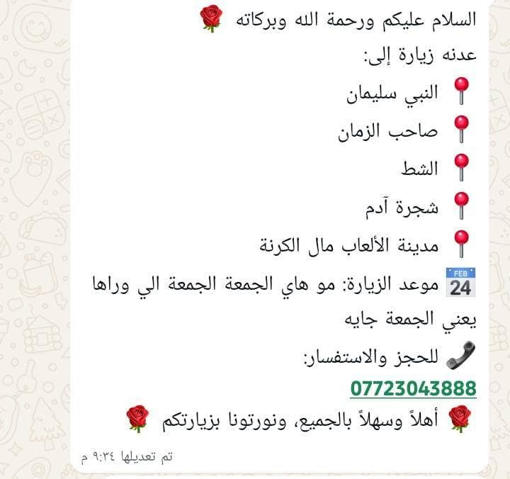 لا توجد تفاصيل

نص مكتوب في الصور:
- زينب الخفاجيه رحلة الزيارات المباركة السلام عليكم ورحمة الله وبركاته عدنه زيارة مباركة تشمل: سامراء - زيارة الإمامين العسكريين (عليهما السلام) سيد محمد بغداد - زيارة الإمام الكاظم (عليه السلام) والمبيت ليلة ببغداد زيارة الشريفة كربلاء المقدسة - والمبيت ليلتين بكربلاء صباحاً نتوجه إلى النجف الأشرف لزيارة أمير المؤمنين الإمام علي (عليه السلام) واللي عنده أحد بالمقابر، نروح وياه للمقابر للزيارة بعدها نرجع إلى البصرة سالمين إن شاء الله زيارتنا تشمل المراقد المقدسة، وخدمتكم شرف إلنا نسأل الله يتقبل زيارتكم ويرزقكم قضاء الحوائج بحق محمد وآل محمد (صلوات الله عليهم). للحجز والاستفسار: تواصلوا ويانه والسيارة منشأ حديثه ومريحه راحتكم تهمنه ***********
- السلام عليكم ورحمة الله وبركاته 🌹 عدنه زيارة إلى: 📍 النبي سليمان 📍 صاحب الزمان 📍 الشط 📍 شجرة آدم 📍 مدينة الألعاب مال الكرنة 📅 موعد الزيارة: مو هاي الجمعة الجمعة الي وراها يعني الجمعة جايه 📞 للحجز والاستفسار: *********** أهلاً وسهلاً بالجميع، ونورتونا بزيارتكم 🌹 تم تعديلها ٩:٣٤ م