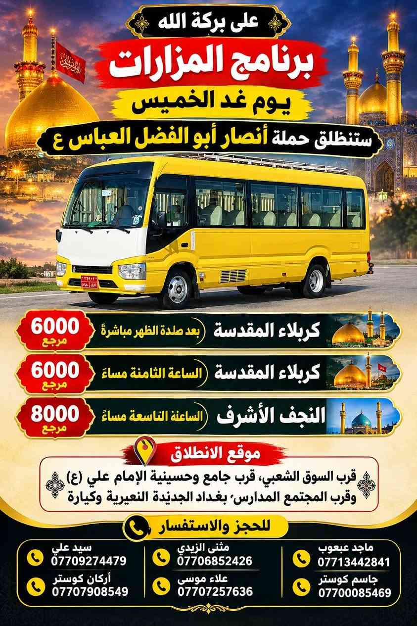 لا توجد تفاصيل

نص مكتوب في الصور:
- على بركة الله برنامج المزارات يوم الجمعة ستنطلق حملة أنصار أبو الفضل العباس ع النجف الأشرف كربلاء المقدسة النجف الأشرف 8000 مرجع بعد صلاة الفجر مباشرة كربلاء المقدسة 6000 مرجع الانطلاق الساعة 4:00 عصراً العلوية شريفة بنت الحسن ع 6000 مرجع الانطلاق الساعة 4:00 عصراً كربلاء المقدسة 6000 مرجع الانطلاق الساعة 8:00 مساءً مناطق التجمع قرب السوق الشعبي، قرب جامع وحسينية الإمام علي ع، وقرب المجتمع المدارس بغداد الجديدة النعيرية وكيارة. للحجز والاستفسار مثنى الزيدي *********** أركان كوستر *********** سيد علي *********** جاسم كوستر *********** ماجد عبعوب *********** علاء موسى ***********
- على بركة الله برنامج المزارات يوم غد الخميس ستنطلق حملة أنصار أبو الفضل العباس ع كربلاء المقدسة (بعد صلاة الظهر مباشرة) 6000 د.ع كربلاء المقدسة (الساعة الثامنة مساءً) 6000 د.ع النجف الأشرف (الساعة التاسعة مساءً) 8000 د.ع موقع الانطلاق قرب السوق الشعبي، قرب جامع وحسينية الإمام علي (ع) وقرب المجتمع المدارس، بغداد الجديدة النعيرية وكيارة للحجز والاستفسار ماجد عبعوب *********** جاسم كوستر *********** مثنى الزيدي *********** علاء موسى *********** سيد علي *********** أركان كوستر ***********