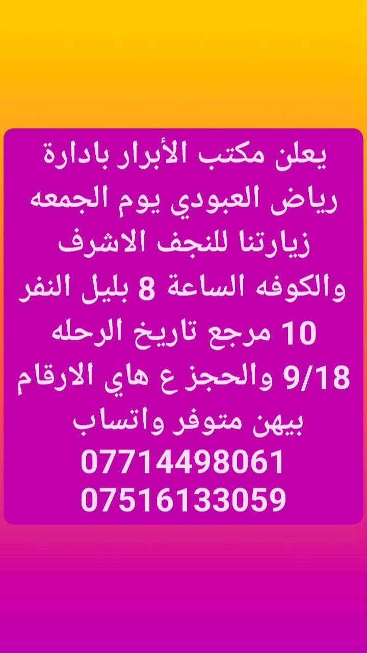 لا توجد تفاصيل

نص مكتوب في الصور:
- يعلن مكتب الأبرار بادارة رياض العبودي يوم الخميس زيارتنا الكربلاء المقدسه الساعة ب 2 الضهر النفر 6 مرجع والرحله الثانيه الساعة ب 8 ونص بليل النفر 7 تاريخ 9/17 والحجز ع هاي الارقام بيهن متوفر واتساب *********** ***********
- يعلن مكتب الأبرار بادارة رياض العبودي يوم الجمعه زيارتنا للنجف الاشرف والكوفه الساعة 8 بليل النفر 10 مرجع تاريخ الرحله 9/18 والحجز ع هاي الارقام بيهن متوفر واتساب *********** ***********