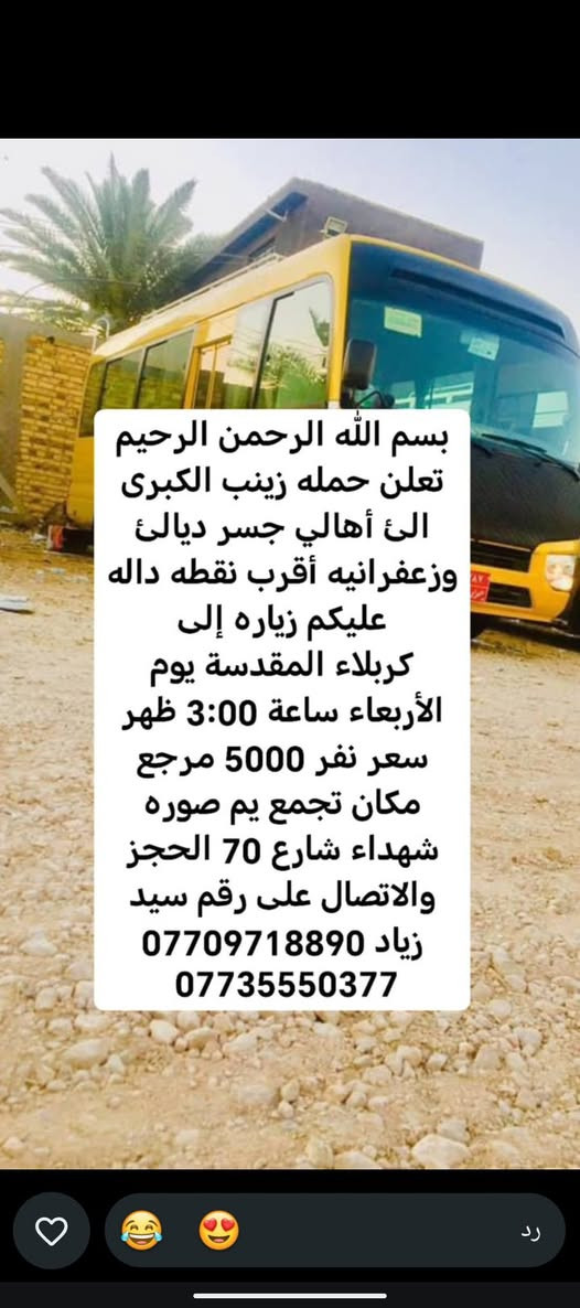 لا توجد تفاصيل

نص مكتوب في الصور:
- حملة زينب الكبرى كروب ايران ديني سياحي قم - مشهد - نيشابور مزارات سكن نقل الفنادق قريبة من الحرم باصات VIP قم المقدسة مشهد المقدسة نيشابور التاريخ 2026/9/21 السعر 120 الف للنفر عرض يشمل كل 8 نفرات 9 مجاني VIP للحجز والاستفسار *********** سيد زياد اللهم عجل لوليك الفرج
- تعلن حمله زينب الكبرى الئ أهالي جسر ديالى وزعفرانيه أقرب نقطة داله وعليكم زيارة الئ كربلاء المقدسة يوم الخميس ساعه 1:00 ظهر سعر نفر 5000 مرجع مكان تجمع يم صورة شهداء شارع 70 الحجز والاتصال على سيد زياد *********** ***********
- بسم الله الرحمن الرحيم تعلن حمله زينب الكبرى الى أهالي جسر ديالى وزعفرانيه أقرب نقطه داله عليكم زياره إلى الإمام كاظم وجامع براثه يوم الأربعاء ساعة 4:00 ظهر سعر نفر 2000 مرجع مكان تجمع يم صوره شهداء شارع 70 الحجز والاتصال على رقم سيد زياد *********** ***********
- بسم الله الرحمن الرحيم
- تعلن حمله زينب الكبرى
- الى أهالي جسر ديالئ
- وزعفرانيه أقرب نقطه داله
- عليكم زياره إلى
- كربلاء المقدسة يوم
- الأربعاء ساعة 3:00 ظهر
- سعر نفر 5000 مرجع
- مكان تجمع يم صوره
- شهداء شارع 70 الحجز
- والاتصال على رقم سيد
- زياد ***********
- ***********
- بسم الله الرحمن الرحيم تعلن حمله زينب الكبرى الئ أهالي جسر ديالئ وزعفرانيه أقرب نقطه داله عليكم زياره إلى حاج يوسف وسيد كيطان وكرز الدين وهيله بنت الإمام كاظم يوم الجمعة ساعة 5:00 صباحاً سعر نفر 10000 مرجع مكان تجمع يم صوره شهداء شارع 70 الحجز والاتصال على رقم سيد زياد *********** ***********
- تعلن حمله زينب الكبرى الئ أهالي جسر ديالى وزعفرانيه أقرب نقطة داله عليكم زيارة الئ النجف الإشراف ومقبره يوم الخميس ساعه 11:30 ليلاً سعر نفر 7000 دينار مرجع مكان تجمع يم صورة شهداء شارع 70 الحجز والاتصال على سيد زياد *********** ***********
- بسم الله الرحمن الرحيم تعلن حمله زينب الكبرى الئ أهالي جسر ديالئ وزعفرانيه أقرب نقطه داله عليكم زياره إلى كربلاء المقدسة يوم الخميس ساعة 8:30 اليلا سعر نفر 5000 مرجع مكان تجمع يم صوره شهداء شارع 70 الحجز والالاتصال على رقم سيد زياد *********** ***********
- الحمزة الغربي والقاسم
- يوم الجمعة ساعة 1:00
- ظهر سعر نفر 6000
- مرجع مكان تجمع يم
- صوره شهداء شارع 70
- الحجز والاتصال على رقم
- سيد زياد ***********
- سامراء وسيد محمد يوم
- الجمعة ساعة 1:00 ظهر
- سعر نفر 7000 مرجع