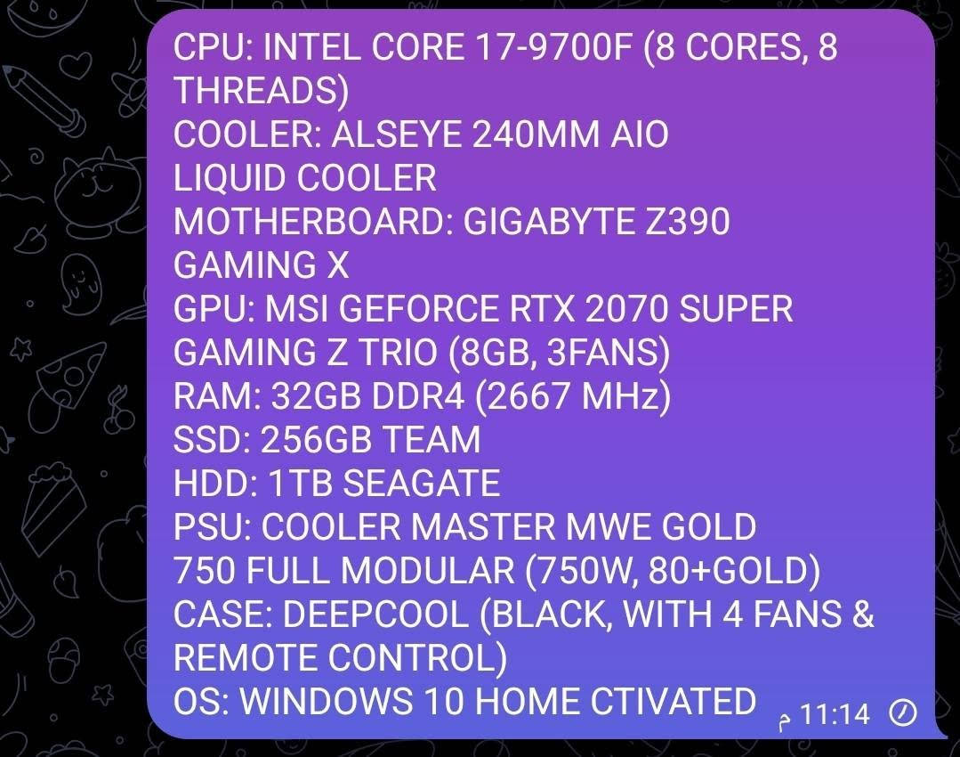 متشتري لتخابر رجا ولتواعد فدوه القلبك 
CPU: INTEL CORE 17-9700F (8 CORES, 8 THREADS)
COOLER: ALSEYE 240MM AIO
LIQUID COOLER
MOTHERBOARD: GIGABYTE Z390
GAMING X
GPU: MSI GEFORCE RTX 2070 SUPER
GAMING Z TRIO (8GB, 3FANS)
RAM: 32GB DDR4 (2667 MHz)
SSd: 256GB TEAM
HDD: 1TB SEAGATE
PSU: COOLER MASTER MWE GOLD
750 FULL MODULAR (750W, 80+GOLD)
CASE: DEEPCOOL (BLACK, WITH 4 FANS & REMOTE CONTROL)
OS: WINDOWS 10 HOME CTIVATED
السعر ٨٠٠ الفمع المجال البسيط
***********

نص مكتوب في الصور:
- CPU: INTEL CORE I7-9700F (8 CORES, 8 THREADS)
- COOLER: ALSEYE 240MM AIO LIQUID COOLER
- MOTHERBOARD: GIGABYTE Z390 GAMING X
- GPU: MSI GEFORCE RTX 2070 SUPER GAMING Z TRIO (8GB, 3FANS)
- PSU: COOLER MASTER MWE GOLD 750 FULL MODULAR (750W, 80+GOLD)
