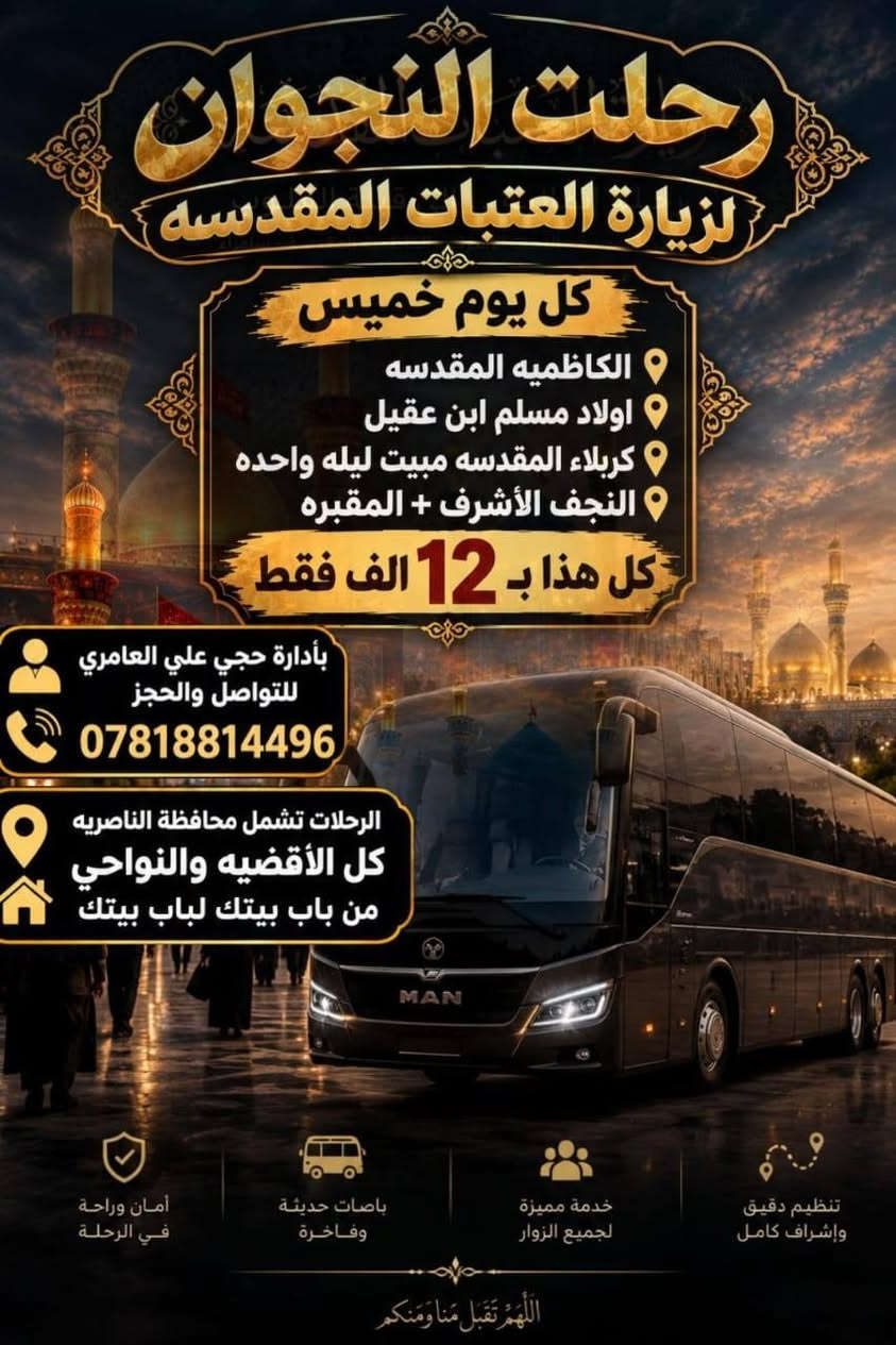 انسب السعار بلجبايش والمنار والفهود وكافت القضيه ونوحي وناصريه موعدنا كل يوم خميس بليل انطلاقه سارعو بالحجز معنا باصات حديثه ***********

نص مكتوب في الصور:
- رحلت النجوان لزيارة العتبات المقدسه كل يوم خميس الانطلاق الحمزه الغربي القاسم عليه السلام علي ابن الحسين احمد ابن علي علويه شريفه مبيت ليله واحده كل هذا ب 10 الف فقط بأدارة حجي علي العامري للتواصل والحجز *********** الرحلات تشمل محافظة الناصريه كل الأقضيه والنواحي من باب بيتك لباب بيتك تنظيم دقيق وإشراف كامل خدمة مميزة لجميع الزوار باصات حديثة وفاخرة أمان وراحة في الرحلة اللَّهُمَّ تَقَبَّلْ مِنَّا وَمَنْكُمْ
- رحلت النجوان لزيارة العتبات المقدسه كل يوم خميس الكاظميه المقدسه اولاد مسلم ابن عقيل كربلاء المقدسه مبيت ليله واحده النجف الأشرف + المقبره كل هذا ب 12 الف فقط بأدارة حجي علي العامري للتواصل والحجز *********** الرحلات تشمل محافظة الناصريه كل الأقضيه والنواحي من باب بيتك لباب بيتك تنظيم دقيق وإشراف كامل خدمة مميزة لجميع الزوار باصات حديثة وفاخرة أمان وراحة في الرحلة اللهم تقبل منا ومنكم
