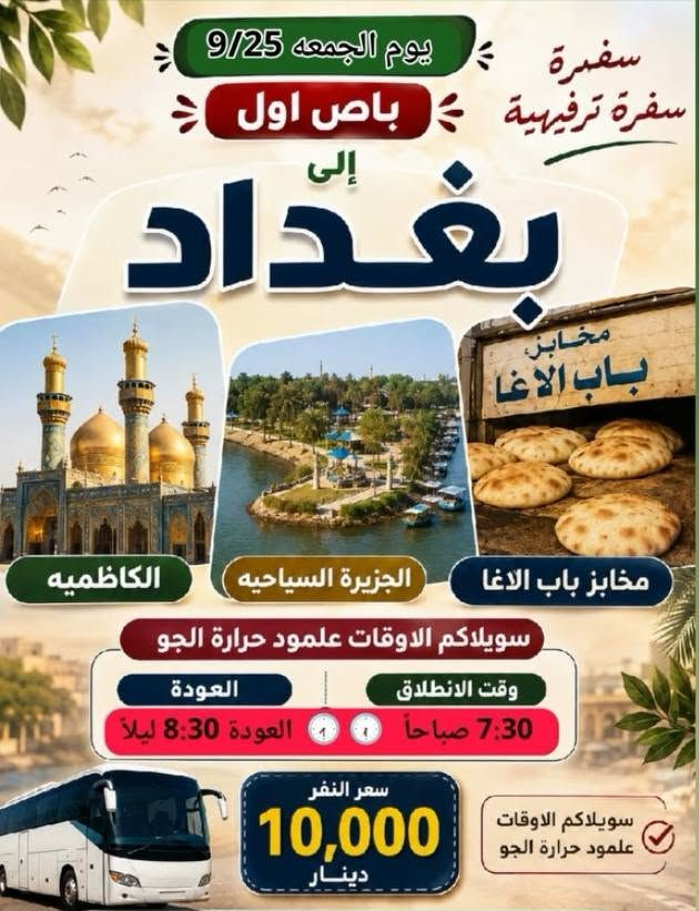 احجز مقعدك الان
للحجز والاستفسار الاتصال
***********
***********

نص مكتوب في الصور:
- زيارة سيد يوشع ع الأهوار الجبايش المصادف يوم السبت 2026/9/26 *********** سعر النفر مرجع 12,000 ألف سعر النفر مع الزورق والغداء (سمك شوي) 25,000 ألف مكونات الغذاء سمك شوي لبن زبادي دبس الرمان ماء خبز تنوري ليمون طماطة وبصل التمرو بعد السمك يوجد واتساب سارع بالحجز مكان التجمع الجمهوري قرب
- سفرة ترفيهية يوم الجمعه 9/25 باص اول إلى بغداد الكاظميه الجزيرة السياحيه مخابز باب الاغا سويلاكم الاوقات علمود حرارة الجو وقت الانطلاق 7:30 صباحاً العودة 8:30 ليلاً سعر النفر 10,000 دينار
- عالم الحملات في الديوانية حملة ام البنين الكبرى مثل الطبيب الاخصائي تشخيص الوقت المريح اهم شي المسافر راضي سامراء خدمة انترنيت مجاني داخل الباص سارع شمتاني زيارة يوم الجمعة 2026/9/25 مخايز باب الأغا الكاظميه سيد محمد سامراء وقت الانطلاق 12:30 فجراً العودة نفس يوم الجمعه سعر النفر 14 الف + الف زيارة ابراهيم ماك الاشتر التجمع قرب جامع الحكيم ووجبة ريوك مجاني من الحمله ووجبة غداء داخل مضيف العتبه
- تسعى إلى أرضائكم زيارة يوم الخميس زيارة عظمى إلى كربلاء انطلاق باصين باص الثاني زيارة الخميس كربلاء المقدسة الحسين والعباس غ وقت الانطلاق 6:00 مساءً وقت العودة 5:30 صباحاً سعر النفر سبعة ألف باص الاول زيارة الخميس كربلاء المقدسه وقت الانطلاق 2:00 ظهراً وقت العودة ليلاً سعر النفر 7000 يوجد خدمة انترنت واي فاي