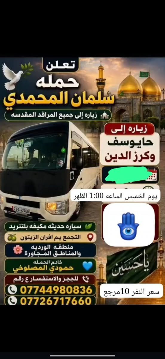 @إشارة

نص مكتوب في الصور:
- حملة سلمان المحمدي زيارة إلى كربلاء المقدسة وعلي ابن الحسين سياره حديثه مكيف سعر النفر 6 مرجع الساعة 2 ظهراً يوم الاثنين للحجز والاستفسار ***********
- تعلن حمله سلمان المحمدي زياره إلى جميع المراقد المقدسه زياره إلى حايوسف وكرز الدين يوم الخميس الساعه 1:00 الظهر سياره حديثه مكيفه بلتنريد التجمع يم افران الزيتون منطقه الورديه والمناطق المجاورة خادم الحمله حمودي المصلوخي للحجز والاستفسار ع رقم *********** *********** سعر النفر 10 مرجع ياحسين
- اللهم عجل لوليك الفرج يا حسين تعلن حملة سلمان المحمدي زيارة إلى النجف الأشرف الخميس ع الجمعه النجف والكوفة والمقابر الساعة 11 ليلاً سعر النفر 6 مرجع النجف الأشرف الكوفة المقابر سيارة تجيك لباب لبيت تجمع يم أفران زيتون أربع نفرات للحجز والاستفسار ***********
- اللهم صل على محمد وال محمد
- السلام عليك يا موسى بن جعفر عليه السلام
- يا موسى الكاظم
- تعلن حملة
- سلمان المحمدي
- زيارة إلى
- موسى ابن جعفر عليهما السلام
- يوم الأربعاء
- الساعة 3:00 عصراً
- سعر النفر 2000 مرجع
- المناطق المجاورة
- للحجز والاستفسار
- ***********
- يا حسين
- ياحسين
- انطلاق حملة
- زيارة إلى كربلاء المقدسة
- يوم
- الخميس
- الساعة
- 3:00 عصراً
- سعر النفر
- 5 مرجع
- العنوان
- الحملة الورديه
- والمناطق المجاوره
- أربع نفرات
- سيارة تجيك
- لباب بيتك
- تجمع يم أفران زيتون
- زيارة تجمعنا على حب أهل البيت تعلن حملة سلمان المحمدي عن زيارات على مدار الأسبوع إلى: كربلاء المقدسة النجف الأشرف شريفة بنت الحسن أولاد مسلم وجميع المراقد المقدسة سيارات حديثة مكيفة ضيافة ماء طوال اللرحلة خدمة إنترنت (متوفرة) راحة وأمان لجميع الزوار خدمتكم شرف لنا
- السَّلَام عَلَيْكَ يَا مُوسَى بن جَعْفَر عَلَيْهِ السَّلَام تعلن حملة سلمان المحمدي زيارة إلى موسى ابن جعفر عُهَيْنَةٌ عالِيسْلَامُ اليوم السبت الساعة 3:00 عصراً سعى النفر 2000 مرجع المناطق المجاورة للحجز والاستفسار ***********
- حملة سلمان المحمادي
- SALMAN AL-MUHAMMADI CAMPAIGN
- تعلن عن زيارة مباركة
- الوجهة: كربلاء المقدسة وعلي بن الحسين
- يوم الانطلاق: يوم الاثنين 2:00 ظهراً
- سعر النفر: 6,000 دينار
- ضيافة ماء
- مكيف
- سيارة حديثة
- للحجز والاستفسار: ***********