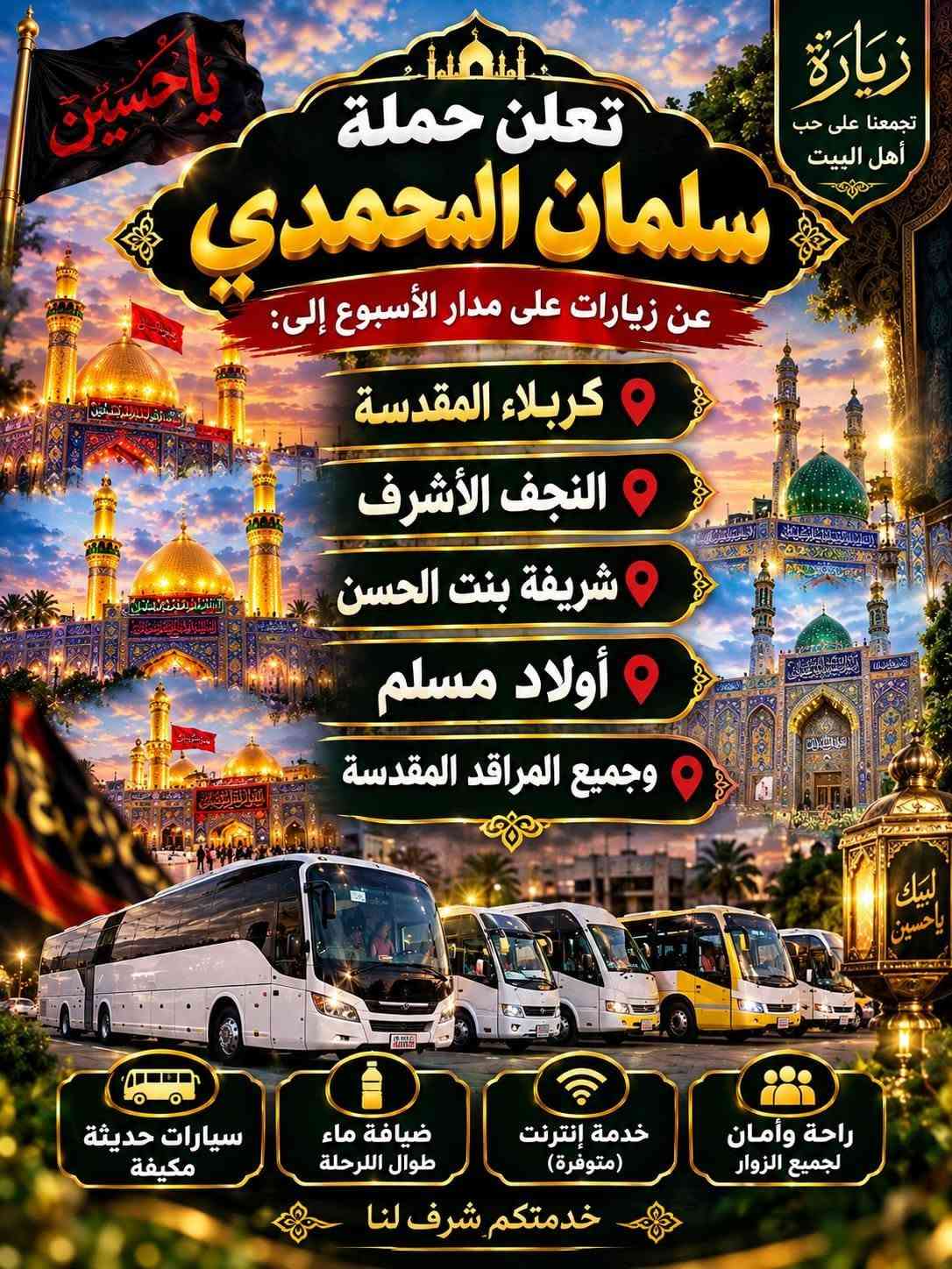 @إشارة

نص مكتوب في الصور:
- حملة سلمان المحمدي زيارة إلى كربلاء المقدسة وعلي ابن الحسين سياره حديثه مكيف سعر النفر 6 مرجع الساعة 2 ظهراً يوم الاثنين للحجز والاستفسار ***********
- تعلن حمله سلمان المحمدي زياره إلى جميع المراقد المقدسه زياره إلى حايوسف وكرز الدين يوم الخميس الساعه 1:00 الظهر سياره حديثه مكيفه بلتنريد التجمع يم افران الزيتون منطقه الورديه والمناطق المجاورة خادم الحمله حمودي المصلوخي للحجز والاستفسار ع رقم *********** *********** سعر النفر 10 مرجع ياحسين
- اللهم عجل لوليك الفرج يا حسين تعلن حملة سلمان المحمدي زيارة إلى النجف الأشرف الخميس ع الجمعه النجف والكوفة والمقابر الساعة 11 ليلاً سعر النفر 6 مرجع النجف الأشرف الكوفة المقابر سيارة تجيك لباب لبيت تجمع يم أفران زيتون أربع نفرات للحجز والاستفسار ***********
- اللهم صل على محمد وال محمد
- السلام عليك يا موسى بن جعفر عليه السلام
- يا موسى الكاظم
- تعلن حملة
- سلمان المحمدي
- زيارة إلى
- موسى ابن جعفر عليهما السلام
- يوم الأربعاء
- الساعة 3:00 عصراً
- سعر النفر 2000 مرجع
- المناطق المجاورة
- للحجز والاستفسار
- ***********
- يا حسين
- ياحسين
- انطلاق حملة
- زيارة إلى كربلاء المقدسة
- يوم
- الخميس
- الساعة
- 3:00 عصراً
- سعر النفر
- 5 مرجع
- العنوان
- الحملة الورديه
- والمناطق المجاوره
- أربع نفرات
- سيارة تجيك
- لباب بيتك
- تجمع يم أفران زيتون
- زيارة تجمعنا على حب أهل البيت تعلن حملة سلمان المحمدي عن زيارات على مدار الأسبوع إلى: كربلاء المقدسة النجف الأشرف شريفة بنت الحسن أولاد مسلم وجميع المراقد المقدسة سيارات حديثة مكيفة ضيافة ماء طوال اللرحلة خدمة إنترنت (متوفرة) راحة وأمان لجميع الزوار خدمتكم شرف لنا
- السَّلَام عَلَيْكَ يَا مُوسَى بن جَعْفَر عَلَيْهِ السَّلَام تعلن حملة سلمان المحمدي زيارة إلى موسى ابن جعفر عُهَيْنَةٌ عالِيسْلَامُ اليوم السبت الساعة 3:00 عصراً سعى النفر 2000 مرجع المناطق المجاورة للحجز والاستفسار ***********
- حملة سلمان المحمادي
- SALMAN AL-MUHAMMADI CAMPAIGN
- تعلن عن زيارة مباركة
- الوجهة: كربلاء المقدسة وعلي بن الحسين
- يوم الانطلاق: يوم الاثنين 2:00 ظهراً
- سعر النفر: 6,000 دينار
- ضيافة ماء
- مكيف
- سيارة حديثة
- للحجز والاستفسار: ***********