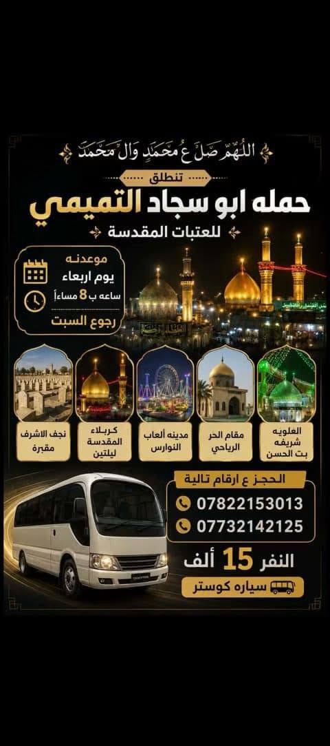 لا توجد تفاصيل

نص مكتوب في الصور:
- اللهم صل ع محمد وال محمد تنطلق حمله ابو سجاد التميمي للعتبات المقدسه موعدنه يوم الخميس ساعه ب 8:30 مساءآ رجوع السبت النفر 12 الف نجف الاشرف مقبره كربلاء المقدسة ليله وحده العلويه شريفه بت الحسن التجمع يم الصناعه لبشارع الخدمي الحجز ع ارقام تالية *********** ***********
- اللهم صل ع محمد وال محمد تنطلق حمله ابو سجاد التميمي للعتبات المقدسة موعدنه يوم اربعاء ساعه ب 8 مساءا رجوع السبت نجف الاشرف مقبره كربلاء المقدسة ليلتين مدينه ألعاب النوارس مقام الحر الرياحي العلويه شريفه بنت الحسن الحجز ع ارقام تالية *********** *********** النفر 15 ألف سياره كوستر