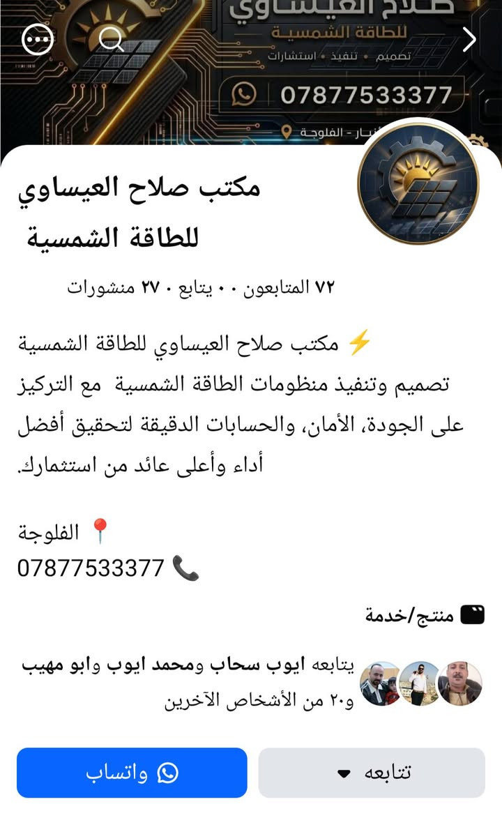 من رخصة صاحب المجموعة🌹🌹
اخوكم لدي مكتب كهرباء سيطرة وطاقة شمسية شنو تحتاجون راح انشالله اجاوبكم واخدمكم وافيدكم بالي اكدر علية راح اخلي سكرين للصفحة ارجو الدعم وشكرا مقدما❤️❤️

نص مكتوب في الصور:
- صلاح العيساوي للطاقة الشمسية تصميم - تنفيذ - استشارات *********** نبار - الفلوجة مكتب صلاح العيساوي للطاقة الشمسية ٧٢ المتابعون ٠ يتابع ٢٧ منشورات مكتب صلاح العيساوي للطاقة الشمسية تصميم وتنفيذ منظومات الطاقة الشمسية مع التركيز على الجودة، الأمان، والحسابات الدقيقة لتحقيق أفضل أداء وأعلى عائد من استثمارك. الفلوجة *********** منتج/خدمة يتابعه ايوب سحاب ومحمد ايوب وابو مهيب و٢٠٩ من الأشخاص الآخرين واتساب تتابعه