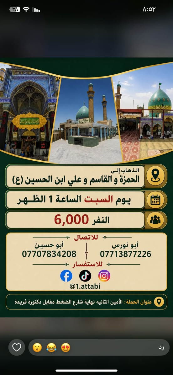 لا توجد تفاصيل

نص مكتوب في الصور:
- حملة العتابي لخدمة الإمام الحسين (ع) الذهاب إلى كربلاء المقدسة و العلوية شريفة يوم الجمعة الساعة 3 العصر النفر 6000 مرجع أبو نورس *********** أبو حسين *********** عنوان الحملة: الأمين الثانية شارع الضغط نهاية شارع حسينية محسن الحكيم قرب شبكة الكهرباء
- الذهاب إلى الحمزة و القاسم و علي ابن الحسين (ع) يوم السبت الساعة 1 الظهر النفر 6,000 للاتصال أبو نورس *********** أبو حسين *********** للاستفسار @1.attabi عنوان الحملة: الأمين الثانيه نهاية شارع الضغط مقابل دكتورة فريدة
- حملة العتابي لزيارة العتبات المقدسة يوم الخميس الساعة 11 ليلاً الى النجف الأشرف سعر النفر 7000 للأستفسار ابو حسين *********** ابو نورس *********** الامين الثانية نهاية شارع حسينية محسن الحكيم قرب الشبكة
- حملة العنابي الذهاب إلى كربلاء المقدسة يوم الخميس بعد صلاة الظهر النفر 5000 مرجع خدمة الإمام الحسين شرف لنا أبو نورس *********** أبو حسين ***********
- تعلن حملة العتابي الذهاب إلى سامراء المقدسة وسيد محمد وسجن الأمام علي الهادي والعشاء في مضيف العسكريين يوم الجمعة بعد صلاة الظهر النفر 7000 أبو نورس *********** أبو حسين *********** عنوان الحملة الأمين الثانية شارع حسينية محسن الحكيم قرب شبكة الكهرباء
- حملة العتابي الذهاب إلى الكاظمية المقدسة النفر 2000 يوم الأربعاء الساعة 4 ظهراً *********** أبو نورس *********** أبو حسين عنوان الحملة الأمين الثانية شارع الضغط نهاية شارع حسينية محسن الحكيم قرب شبكة الكهرباء
- السلام عليك يا أبا الفضل العباس حملة العتابي الذهاب إلى كربلاء المقدسة يوم الخميس الساعة 8 ليلاً النفر 5,000 للاتصال أبو نورس *********** أبو حسين *********** للاستفسار 1.attabi@ عنوان الحملة: الأمين الثانية نهاية شارع الضغط مقابل دكتورة فريدة