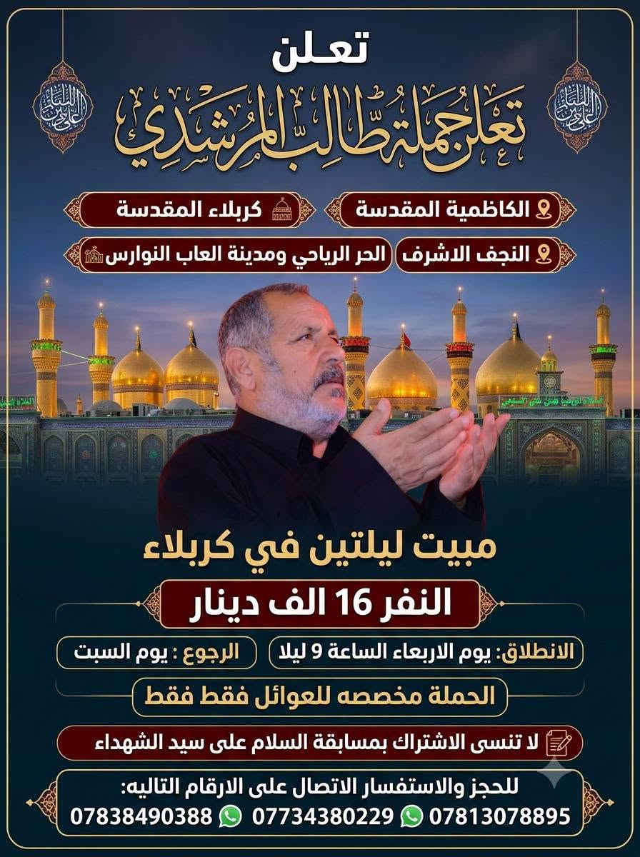🌑 البرنامج الاول
كربلاء المقدسة
والنجف الاشرف
والعلوية شريفة ( حسب رغبة الزوار )
والحر الرياحي ومدينة العاب النوارس
مبيت ليلتين في كربلاء
النفر 12
الانطلاق يوم الثلاثاء الساعة ال 9 ليلا
والرجوع يوم الجمعة

🌑 البرنامج الثاني 
الكاظمية المقدسة 
كربلاء المقدسة
والنجف الاشرف
والحر الرياحي ومدينة العاب النوارس 
مبيت ليلتين في كربلاء 
النفر 16 الف 
الانطلاق يوم الاربعاء الساعة ال 9 ليلا 
والرجوع يوم السبت 

الحملة مخصصه للعوائل فقط فقط 

لا تنسى الاشتراك بمسابقة السلام على سيد الشهداء 

للحجز والاستفسار الاتصال على الارقام التاليه 
*********** واتساب 
*********** واتساب 
***********
