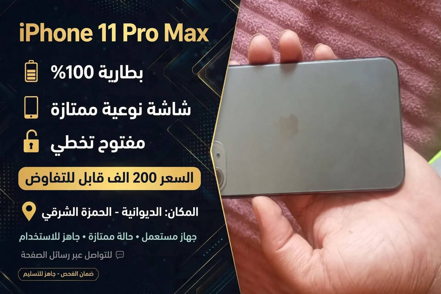 📱 للبيع iPhone 11 Pro Max - لون زيتوني مميز
ذاكرة 256GB

📍 المكان: الديوانية - الحمزة الشرقي
💰 السعر: 200 الف قابل للتفاوض

✅ المواصفات:
- البطارية 100% جديدة
- الشاشة مبدلة نوعية ممتازة وألوانها كلش حلوة
- الذاكرة 256GB
- شغال واي فاي وكلشي طبيعي

⚠️ ملاحظات للأمانة:
- الجهاز مفتوح تخطي
- شبكة السيم واكفة (يشتغل واي فاي فقط)
- فيس ايدي واكف
- الكامرة من تزوم فوك 2X تعلك شوية
- الشاشة والبطارية مبدلات

يفيد للالعاب والدراسة وجهاز ثاني

📞 للتواصل: ***********
الشراي الجاد يتصل او يراسل خاص

نص مكتوب في الصور:
- iPhone 11 Pro Max بطارية 100% شاشة نوعية ممتازة مفتوح تخطي السعر 200 الف قابل للتفاوض المكان: الديوانية - الحمزة الشرقي جهاز مستعمل • حالة ممتازة • جاهز للاستخدام للتواصل عبر رسائل الصفحة ضمان الفحص - جاهز للتسليم
- 11:04 القطع والخدمة تجمع Apple سجل تاريخ القطع والخدمة، وهذا السجل يعرض معلومات عن هذا الـ iPhone وحالته وتفاصيل إصلاحه. معرفة المزيد... سجل تاريخ الخدمة بصمة الوجه خاوي الشاشة البطارية غير معروف غير معروف مشكلة مشكلة
- 11:04 > حول إصدار iOS 26.6 اسم الطراز iPhone 11 Pro Max رقم الطراز MWHM2J/A الرقم التسلسلي G6TZJ19BN711 سجل تاريخ القطع والخدمة > الشبكة غير متوفرة الأغاني يجري التحميل... الفيديوهات يجري التحميل... الصور يجري التحميل... التطبيقات ع السعة ٢٥٦ غ.ب. متوفرة ٣٣,٦ غ.ب. شركة الاتصالات
- ١١:٠٣ حالة البطارية والشحن رسالة مهمة حول البطارية غير قادر على التحقق من أن هذا الـ iPhone يحتوي على بطارية أصلية من Apple. قد لا تكون التفاصيل الواردة من هذه البطارية دقيقة. لمعرفة المزيد الحد الأقصى للقدرة %١٠٠ أقصى قدرة للأداء الـ iPhone غير قادر على تحديد عمر البطارية. شحن البطارية المحسن للحد من استنزاف عمر البطارية، يتعلم الـ iPhone من عادات الشحن اليومية، بحيث ينتظر ولا يتجاوز ٨٠٪ حتى يحين موعد حاجتك إلى استخدامه.
- ١١:٠٢ جهات الاتصال البودكاست الطقس iTunes Store التلميحات واتساب الأسهم الكتب الملفات الترجمة Facebook Gmail بحث يجري التحميل... المساحة الحرة المعينة اللياقة تحديد الموقع Watch الأدوات اليوميات Instagram المنزل