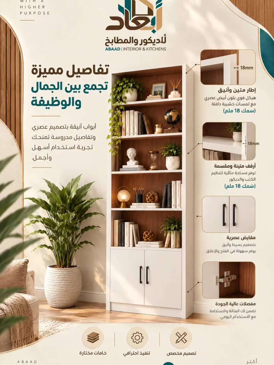 أبعاد | للديكور و المطابخ 🖤
تفاصيل مميزة تجمع بين الجمال و الوضيفة 
أبواب أنيقة بتصميم عصري 
تفاصيل مدروسه تمنحك 
تجربة استخدام اسهل و أجمل

نص مكتوب في الصور:
- WITH A HIGHER PURPOSE أبعاد للديكور والمطابخ ABAAD | INTERIOR & KITCHENS جمال البساطة بمكتبة وحدة! إذا تدور على مكتبة هادئة، عملية، وسعرها مناسب.. وفرنللك هذا التصميم بألوان مختلفة تناسب كل الأذواق خامات مختارة تنفيذ احترافي تصميم مخصص ABAAD INTERIOR & KITCHENS اكتشف رؤيتنا وخدماتنا أكثر من مجرد مساحات
- WITH A HIGHER PURPOSE أبعاد للديكور والمطابخ ABAAD | INTERIOR & KITCHENS تفاصيل مميزة تجمع بين الجمال والوظيفة أبواب أنيقة بتصميم عصري وتفاصيل مدروسة تمنحك تجربة استخدام أسهل وأجمل. 18mm إطار متين وأنيق هيكل قوي بلون أبيض عصري مع لمسات خشبية دافئة (سمك 18 ملم) 18mm أرفف متينة ومقسمة توفر مساحة مثالية لتنظيم الكتب والديكور (شمك 18 ملم) مقايض عصرية بتصميم بسيط وأنيق يوفر سهولة في الفتح والإغلاق مفصلات عالية الجودة تضمن لك المتانة والاستدامة مع الاستخدام اليومي. خامات مختارة تنفيذ احترافي تصميم مخصص ABAAD أكثر
- WITH A HIGHER PURPOSE أبعاد للديكور والمطابخ ABAAD | INTERIOR & KITCHENS خشب عالي الجودة MDF تركي مادة متينة ومقاومة للرطوبة والخدوش، تمنحك مظهراً عصرياً وعمراً أطول للمكتبة. MDF تركي TURKISH MDF مقاوم للرطوبة سطح ناعم ومميز متانة عالية صديق للبيئة أبعاد المكتبة الارتفاع 180 سم العرض 80 سم العمق 30 سم الارتفاع 180 سم العرض 80 سم العمق 30 سم جودة الخامات ... تصنع الفرق تصميم عملي، خامات مميزة، و لمسة جمالية تناسب كل بيت ABAAD INTERIOR & KITCHENS اكتشف مكتبتك الآن أكثر من مجرد مساحات