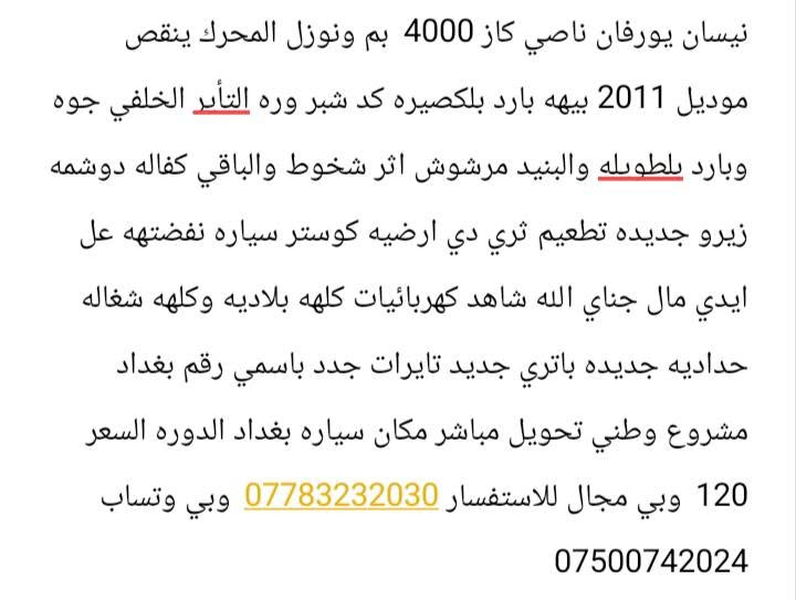 السعر 120وبيهه مجال

نص مكتوب في الصور:
- نيسان يورفان ناصي كاز 4000 بم ونوزل المحرك ينقص موديل 2011 بيهمه بارد بلكصيره كد شبر وره التأير الخلفي جوه وبارد بلطويله والبنيد مرشوش اثر شخوط والباقي كفاله دوشمه زيرو جديده تطعيم ثري دي ارضيه كوستر سياره نفضتهه عل ايدي مال جناي الله شاهد كهربائيات كلهه بلاديه وكلهه شغاله حداديه جديده باتري جديد تايرات جدد باسمي رقم بغداد مشروع وطني تحويل مباشر مكان سياره بغداد الدوره السعر 120 وبي مجال للاستفسار *********** وبي وتسَاب ***********