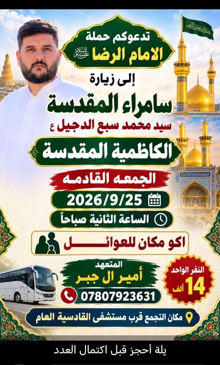 يحب يجه خاص  ويحب يتصل على  رقم
زيارة 
سامراء المقدسة 
سيد محمد سبع الدجيل 
الكاظميه المقدسة 
الثانية صباحا 
زيارة 
كربلاء المقدسة 
النجف الاشرف

نص مكتوب في الصور:
- بادر بالتسجيل على بركة الله
- رحلة إلى كربلاء المقدسة
- والنجف الأشرف
- العودة في نفس اليوم
- للتسجيل والاستفسار:
- ***********
- نسأل الله لكم رحلة مباركة وزيارة مقبولة.
- تدعوكم حملة الامام الرضا عليه السلام إلى زيارة سامراء المقدسة سيد محمد سبع الدجيل ع الكاظمية المقدسة الجمعه القادمه 2026/9/25 الساعة الثانية صباحاً اكو مكان للعوائل المتعهد أمير ال جبر *********** النفر الواحد 14 ألف مكان التجمع قرب مستشفى القادسية العام يلة أحجز قبل اكتمال العدد