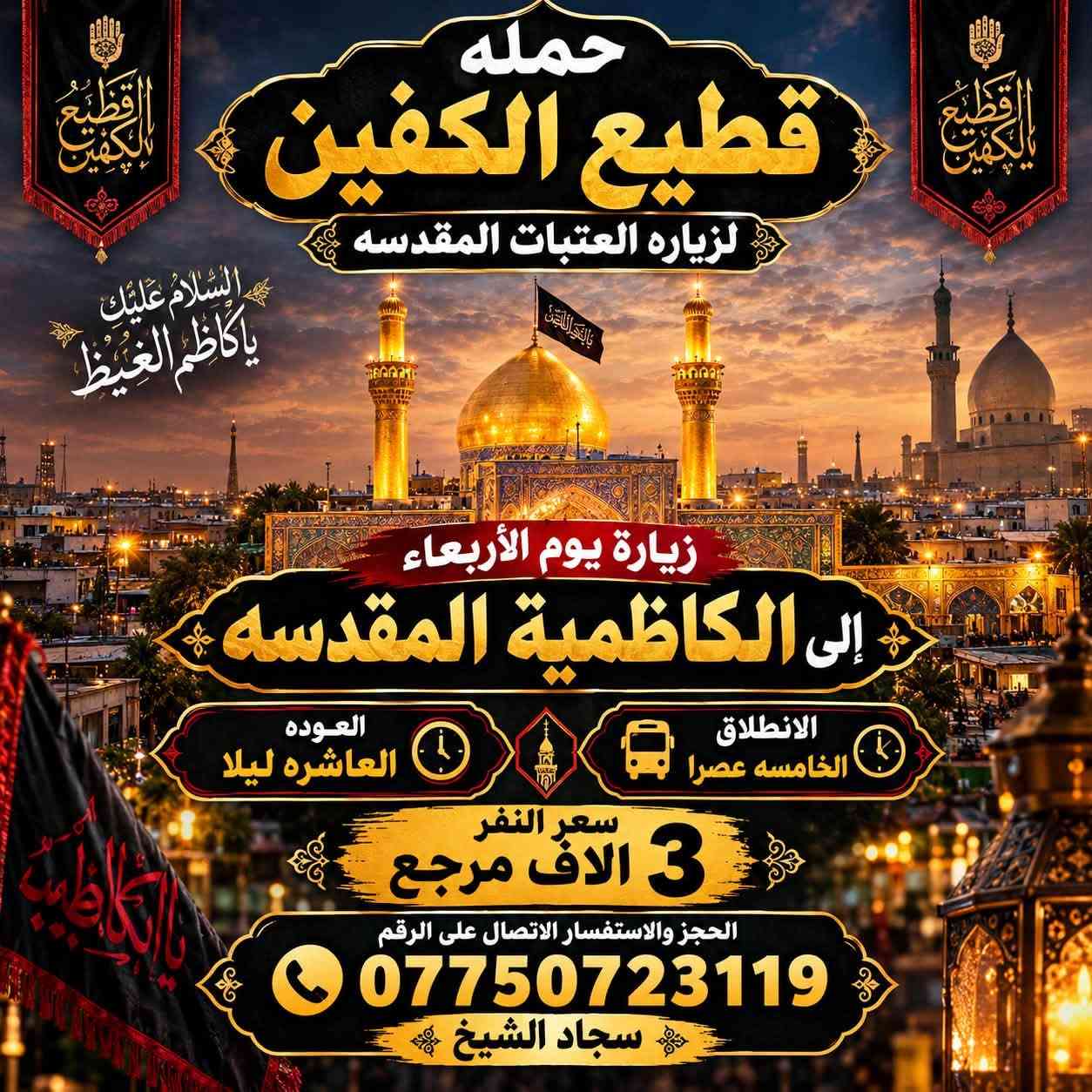 #انتباه #انتباه #انتباه
#تعلن_حمله_قطيع_الكفين 🕌

لزياره العتبات المقدسه  

برنامج يوم الاربعاء سياره رقم ( 1 ) 

#الكاظميه_المقدسه 🕌

الساعه 5 عصرا  والرجوع 10 ليلا 

سعر النفر 3️⃣ الاف مرجع 

🌺🌺🌺🌺🌺🌺🌺🌺🌺🌺🌺🌺🌺🌺🌺

يوم الاربعاء سياره رقم ( 2 ) #كربلاء_المقدسه 🕌 

الذهاب 8 ليلا والعوده بعد صلاة الفجر 

سعر النفر 7️⃣ الاف مرجع 

🌺🌺🌺🌺🌺🌺🌺🌺🌺🌺🌺🌺🌺🌺🌺

يوم الخميس سياره رقم ( 1 ) #كربلاء_المقدسه 

الانطلاق 8 ليلا العوده بعد صلاة الفجر 

سعر النفر 7️⃣ الاف مرجع 

🌺🌺🌺🌺🌺🌺🌺🌺🌺🌺🌺🌺🌺🌺🌺

يوم الخميس سياره رقم ( 2 ) #النجف_الاشرف 

الانطلاق 10 ليلا العوده 8 صباحا 

سعر النفر 🔟 الاف مرجع 

🌺🌺🌺🌺🌺🌺🌺🌺🌺🌺🌺🌺🌺🌺🌺

#الحجزوالاستفسار اتصال أو واتساب 

( *********** ) سجاد الشيخ
