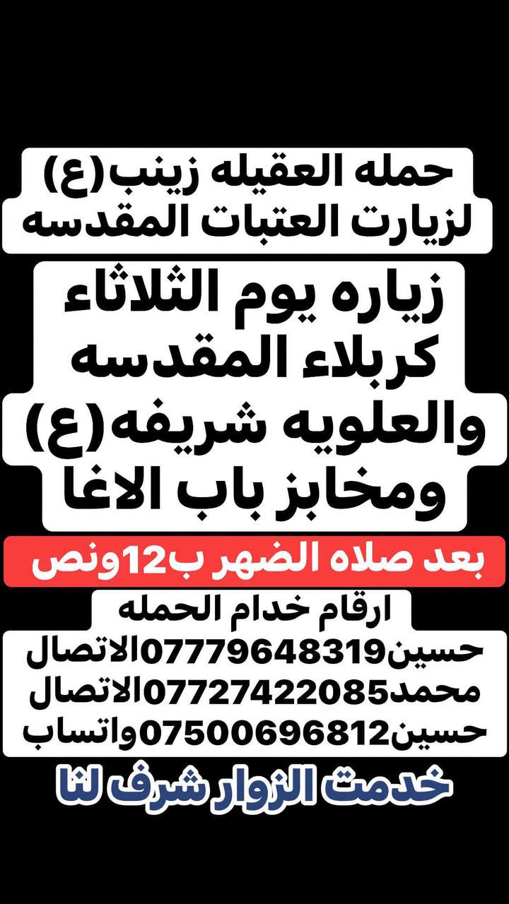 🧿حمله العقيلة زينب(ع)🧿 الزيارات العتبات المقدسه🙏
زيارات هاذا الاسبوع (الثلاثاء-والخميس-والجمعه-والسبت)

ثابت✅🙏 للحجز والاستفسار مفتوح ☎️ خدام الحمله ✅ 

☎️حسين***********الاتصال📱 

☎️محمد***********الاتصال📱

☎️حسين***********واتساب📱مراسله أو اتصل 

(متوفر سيارات إذ عندك زياره أو مناسبه اتصل وبخدمتك)

#خدمت-الزوار-شرف-لنا # @الجميع

نص مكتوب في الصور:
- حمله العقيله زينب (ع) لزيارت العتبات المقدسه زياره يوم الثلاثاء كربلاء المقدسه والعلویه شريفه (ع) ومخابز باب الاغا بعد صلاه الضهر ب12 ونص ارقام خدام الحمله حسين *********** الاتصال محمد *********** الاتصال حسين *********** واتساب خدمت الزوار شرف لنا
- حمله العقيله زينب (ع) لزيارت العتبات المقدسه زياره يوم الخميس كربلاء المقدسه واولاد مسلم (ع) بعد صلاه الضهر ب12ونص ارقام خدام الحمله حسين *********** الاتصال محمد *********** الاتصال حسين *********** واتساب خدمت الزوار شرف لنا
- حمله العقيله زينب (ع) لزيارت العتبات المقدسه زياره يوم الجمعه النجف الاشرف وزياره المقابر بعد صلاه المغرب ب8 ونص بليل ارقام خدام الحمله حسين***********الاتصال محمد***********الاتصال حسين***********واتساب خدمت الزوار شرف لنا
- حمله العقيله زينب (ع)
- لزيارت العتبات المقدسه
- زياره يوم السبت
- سامراء المقدسه
- وسيد محمد ع
- وابراهيم بن مالك الاشتر
- بعد صلاه الضهر ب 12 ونَص
- ارقام خدام الحمله
- حسين *********** الاتصال
- محمد *********** الاتصال
- حسين *********** واتساب
- خدمت الزوار شرف لنا