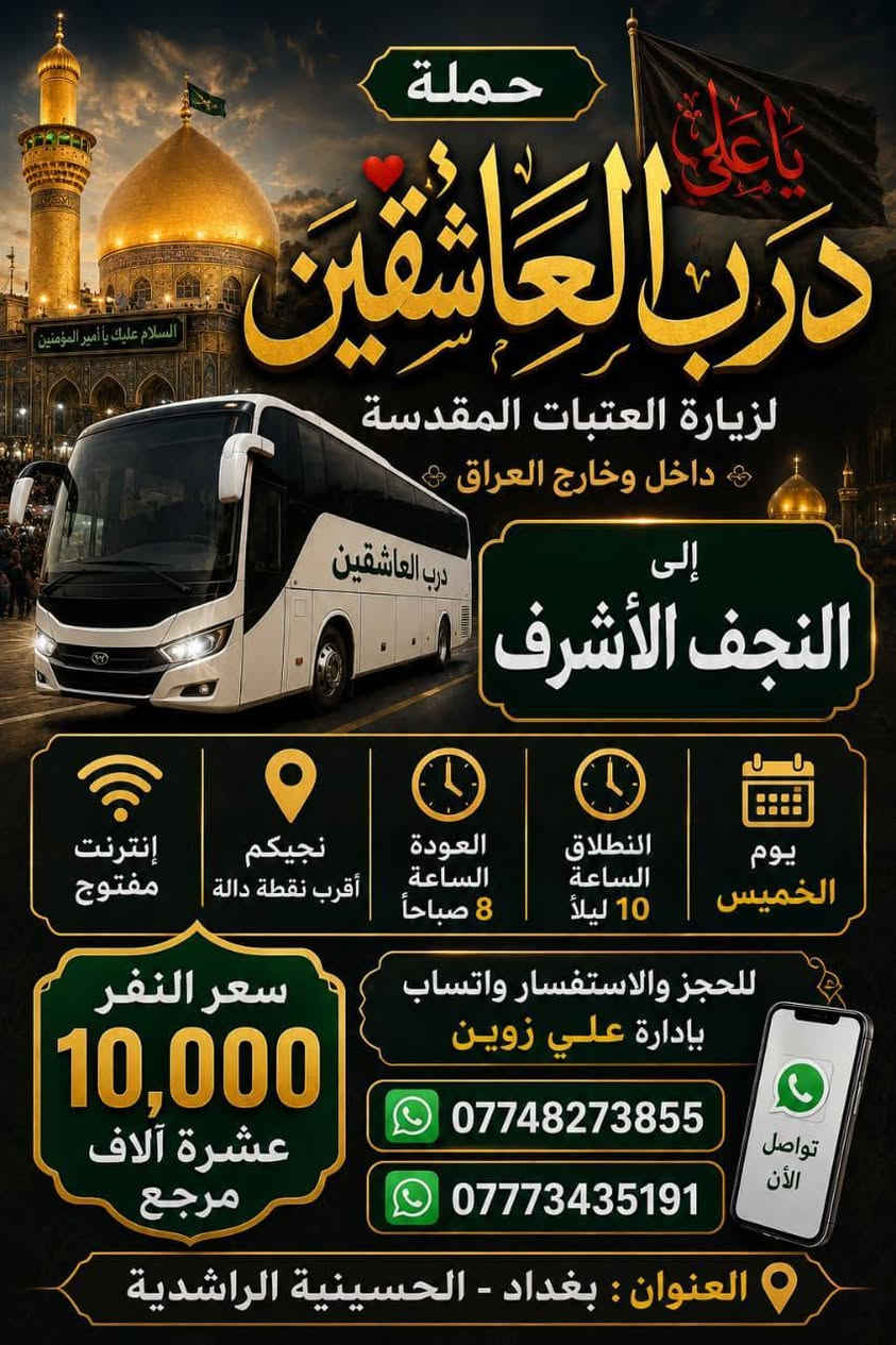 حملة درب العاشقين لزيارة العتبات المقدسة
داخل وخارج العراق
رحلات يوم الخميس
السيارة رقم 1
الوجهة: كربلاء المقدسة
الانطلاق: الساعة 8 مساءً
العودة: الساعة 5 صباحاً
سعر النفر: 7,000 دينار مرجع
السيارة رقم 2
الوجهة: النجف الأشرف
الانطلاق: الساعة 10 ليلاً
العودة: الساعة 8 صباحاً
سعر النفر: 10,000 دينار مرجع
إنترنت مفتوح
نجيكم لأقرب نقطة دالة
للحجز والاستفسار واتساب بإدارة علي زوين
***********
***********
العنوان: بغداد - الحسينية - الراشدية
