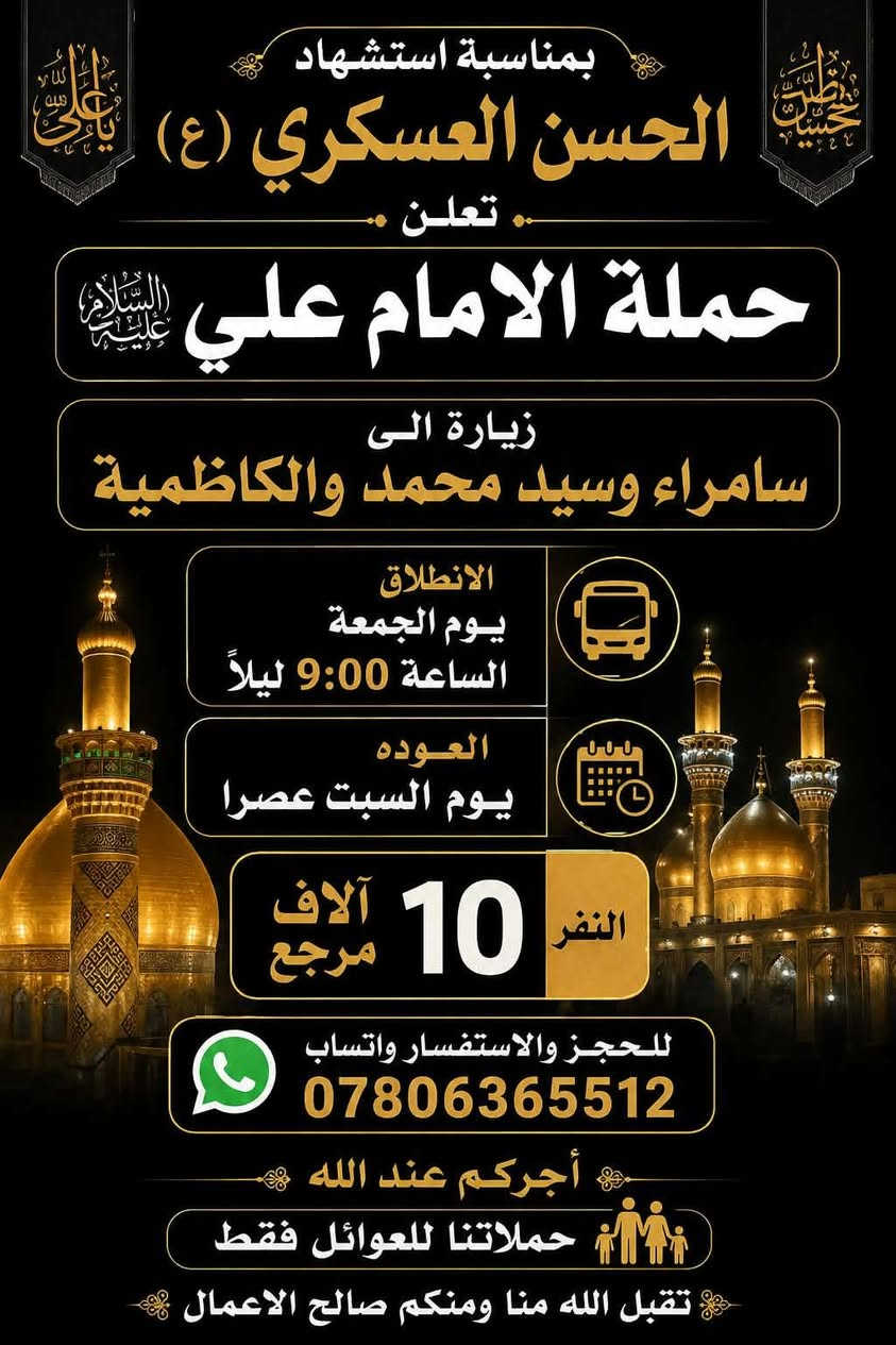 🔴#إعــــــــــــــــــلان_!!!! ‼️👇
تعلن حملة الامام علي (ع) 🕌

إلى عوائل الديوانية ‼️👨‍👩‍👧‍👦

🏴 بمناسبة استشهاد الحسن العسكري (ع) 🏴 

زياره بلاش ب(١٠) آلاف دينار مرجع 👇 الجمعة

♦️ البرنامج ذهاب واياب ب(١٠) ألف ♦️يابلاش

♦️ #زياره الى سامراء المقدسة 🕌

♦️ #وزيارة الى سيد محمد سبع الدجيل 🕌

♦️ #وزيارة الى الكاظمية المقدسة 🕌

يوم الجمعة المصادف/8/21/💢💢

سيكون الانطلاق يوم الجمعة 9 مساءاً

العوده يوم السبت عصرآ 🖤

➖➖➖➖➖➖➖➖➖➖➖➖➖➖➖➖

#_ملاحــــــــــــظه _ :  على زائرين الكرام عند الغاء

الحجز يجب عليكم تبليغنا قبل موعد الرحله 

➖➖➖➖➖➖➖➖➖➖➖➖➖➖➖➖

باصات 🚍 سياحيه💺 حديثه😍مكيفه 💜

عنوان الانطلاق من الديوانية 👨‍👩‍👧‍👦👨‍👩‍👧‍👦

♦️ التجمع الاول تقاطع ستين 🚸

♦️ التجمع الثاني فلكه العلماء🚸

♦️ التجمع الثالث الحضاره أسواق طيبه 🚸

♦️ التجمع الرابع تقاطع النسر🚸

♦️ التجمع الخامس الدغارة 🚸

♦️ التجمع الخامس فلكه سومر 🚸

حملاتنا للعوائل فقط 👨‍👩‍👧‍👦👨‍👩‍👧‍👦

الحجز مثل ما عودناكم عن طريق الموبايل 📲

الحجز *********** وتساب خاص 📲

تكدر انت بل بيت وثبت حجزك 📲

حمله الامام علي (ع) 🕌🕌

بخدمة عوائل الديوانية 👨‍👩‍👧‍👦👨‍👩‍👧‍👦

بإدارة حسين ابو زهراء

تقبل الله منا ومنكم صالح الاعمال 🤲
