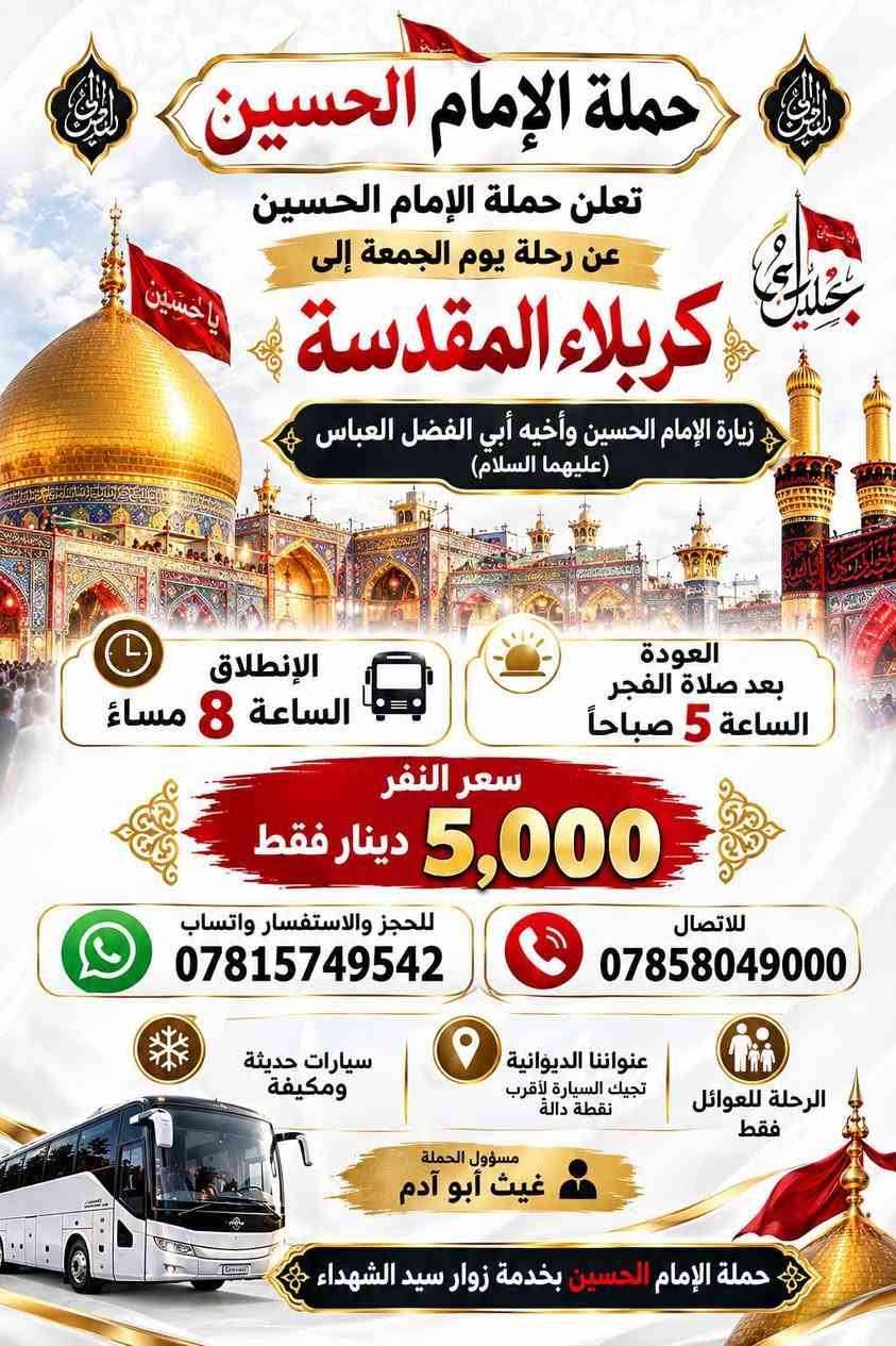 عنواننا ديوانيه تجيك السياره اقرب نقطه داله سيارات حديثه ومكيفه مسوول الحمله غيث ابوادم عوائل فقط للحجز وتساب ***********

نص مكتوب في الصور:
- حملة الامام الحسين تعلن رحلة يوم السبت إلى النجف الأشرف ومسجد الكوفة سعر النفر 4,000 دينار فقط العودة بعد صلاة الفجر الانطلاق الساعة 8 ليلاً سيارات حديثة ومكيفة عنواننا: الديوانية - تجيك السيارة لأقرب نقطة دالة فقط عوائل مسؤول الحملة غيث أبو آدم للحجز واتساب *********** للحجز اتصال *********** حياكم الله ويانا.. ونسأل الله قبول الزيارة والطاعات
- حملة الإمام الحسين
- تعلن حملة الإمام الحسين
- عن رحلة يوم الجمعة إلى
- كربلاء المقدسة
- زيارة الإمام الحسين وأخيه أبي الفضل العباس
- (عليهما السلام)
- الإنطلاق
- الساعة 8 مساءً
- العودة
- بعد صلاة الفجر
- الساعة 5 صباحاً
- سعر النفر
- 5,000 دينار فقط
- للججز والاستفسار واتساب
- ***********
- للاتصال
- ***********
- الرحلة للعوائل
- فقط
- عنواننا الديوانية
- تجيك السيارة لأقرب
- نقطة دالة
- سيارات حديثة
- ومكيفة
- مسؤول الحملة
- غيث أبو آدم
- حملة الإمام الحسين بخدمة زوار سيد الشهداء
