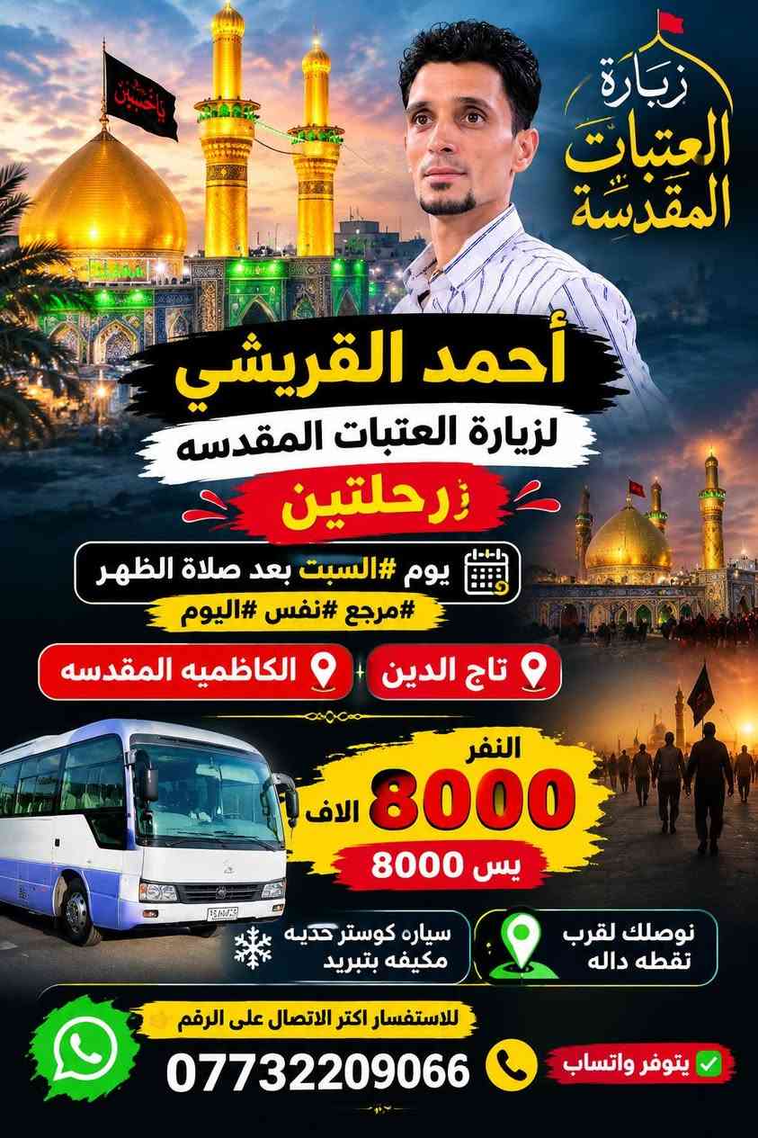 أحمد القريشي لزيارة العتبات المقدسه رحلتين 👇
يوم #السبت بعد صلاة الظهر ،، #مرجع #نفس #اليوم 

🛑 الكاظميه المقدسه 🛑 #تاج الدين 

النفر    8000 الاف  بس  8000 

،،،،،،،،،،،،،،… ...........................................................

                #البرنامج #الثاني 👇

يوم #الخميس الساعه .⏰ 9  ليلآ ،، العوده يوم #الجمعه 

    #النجف الاشرف  🕌  #الكوفه المقدسه #مقبره

            النفر 10 الاف     10000 الاف  

سياره كوستر حديثه مكيفه بتبريد 

نوصلك لقرب نقطه داله ، ،، للستفسار اكثر التصال على الرقم  👈     ***********   📞  يتوفر واتساب  

            #أحمد #القريشي

نص مكتوب في الصور:
- #الخميس_9_ليلا فقط نجف كوفه مقبره رحلة لزيارة العتبات المقدسة أحمد القريشي لزيارة العتبات المقدسة مقبرة وادي السلام الكوفة المقدسة النجف الاشرف النفر 10 تالاف العودة يوم الجمعه كوستر حديثه مكيفه بتبريد الانطلاق الخميس 9 ليلا المكان #كوت حي الجهاد السيارة تجيك أقرب نقطة دالة زوروا العتبات .. تطهر القلوب *********** واتساب والاستفسار والتواصل على الرقم
- زيارة العتبات المقدّسة أحمد القريشي لزيارة العتبات المقدسه رحلتين يوم #السبت بعد صلاة الظهر #مرجع #نفس #اليوم تاج الدين الكاظميه المقدسه النفر 8000 الاف يس 8000 سياره كوستر حديثه مكيفه بتبريد نوصك لقرب نقطه داله للاستفسار اكثر الاتصال على الرقم *********** يتوفر واتساب