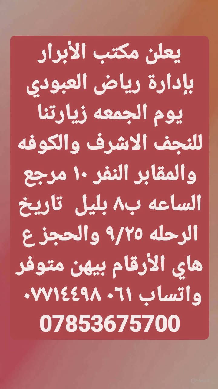 لا توجد تفاصيل

نص مكتوب في الصور:
- يعلن مكتب الأبرار بإدارة رياض العبودي يوم الخميس زيارتنا الكربلاء المقدسه الساعه ب٢ الضهر النفر ٦ مرجع والرحله الثانيه الساعه ب٨ ونص بليل النفر ٧ تاريخ ٩/٢٤ والحجز ع هاي الأرقام بيهن متوفر واتساب ***********7853675700
- يعلن مكتب الأبرار بإدارة رياض العبودي يوم الجمعه زيارتنا للنجف الاشرف والكوفه والمقابر النفر ١٠ مرجع الساعه ب٨ بليل تاريخ الرحله ٩/٢٥ والحجز ع هاي الأرقام بيهن متوفر واتساب ***********7853675700