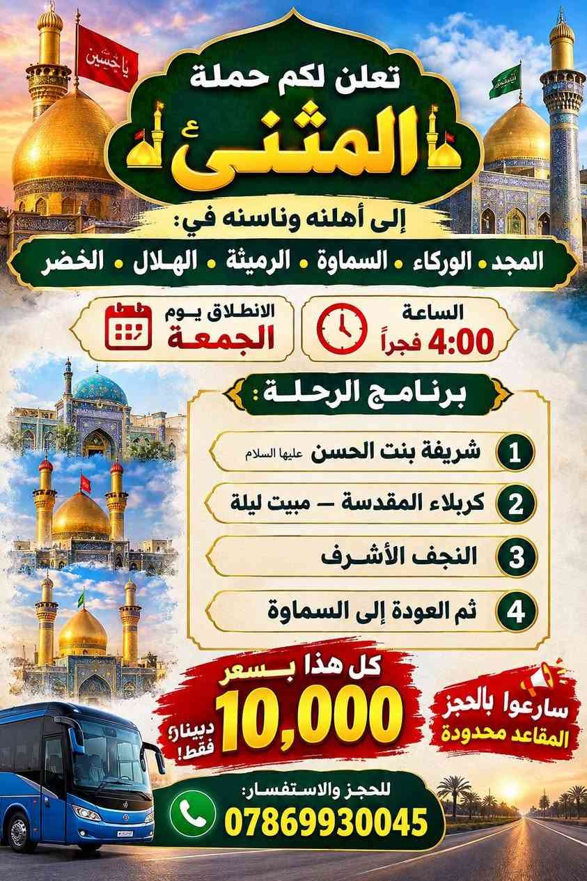 اخر المقاعد سارعوا بالحجز اي برنامج يعجبك عندنا برنامج يوم الخميس وعدنا برنامج يوم الجمعه
*********** واتساب او اتصال

نص مكتوب في الصور:
- تعلن لكم حملة المثنى الى اهلنه و ناسنه ال المجد . الوركاء . السماوه . الرميته الهلال . الخضر انطلاق تقله يوم الخميس ساعه ب 7 بليل الى 1 علي ابن الحسين 2 لامام الكاضم 3 اولاد مسلم 4 كربلاء المقدسة مبيت اليله 5 نجف الاشراف علي ابن الحسين لامام الكاضم اولاد مسلم كربلاء المقدسة مبيت اليله نجف الأشراف سرعو بل حجز مقاعد محدوده سعر النفر 15 الف فقط لحجز وال ستفسار ***********
- تعلن لكم حملة المثنىء إلى أهلنه وناسنه في: المجد • الوركاء • السماوة • الرميثة • الهلال • الخضر الانطلاق يوم الجمعة الساعة 4:00 فجراً برنامج الرحلة: 1 شريفة بنت الحسن عليها السلام 2 كربلاء المقدسة - مبيت ليلة 3 النجف الأشرف 4 ثم العودة إلى السماوة كل هذا بسعر 10,000 دينار فقط! سارعوا بالحجز المقاعد محدودة للحجز والاستفسار: ***********