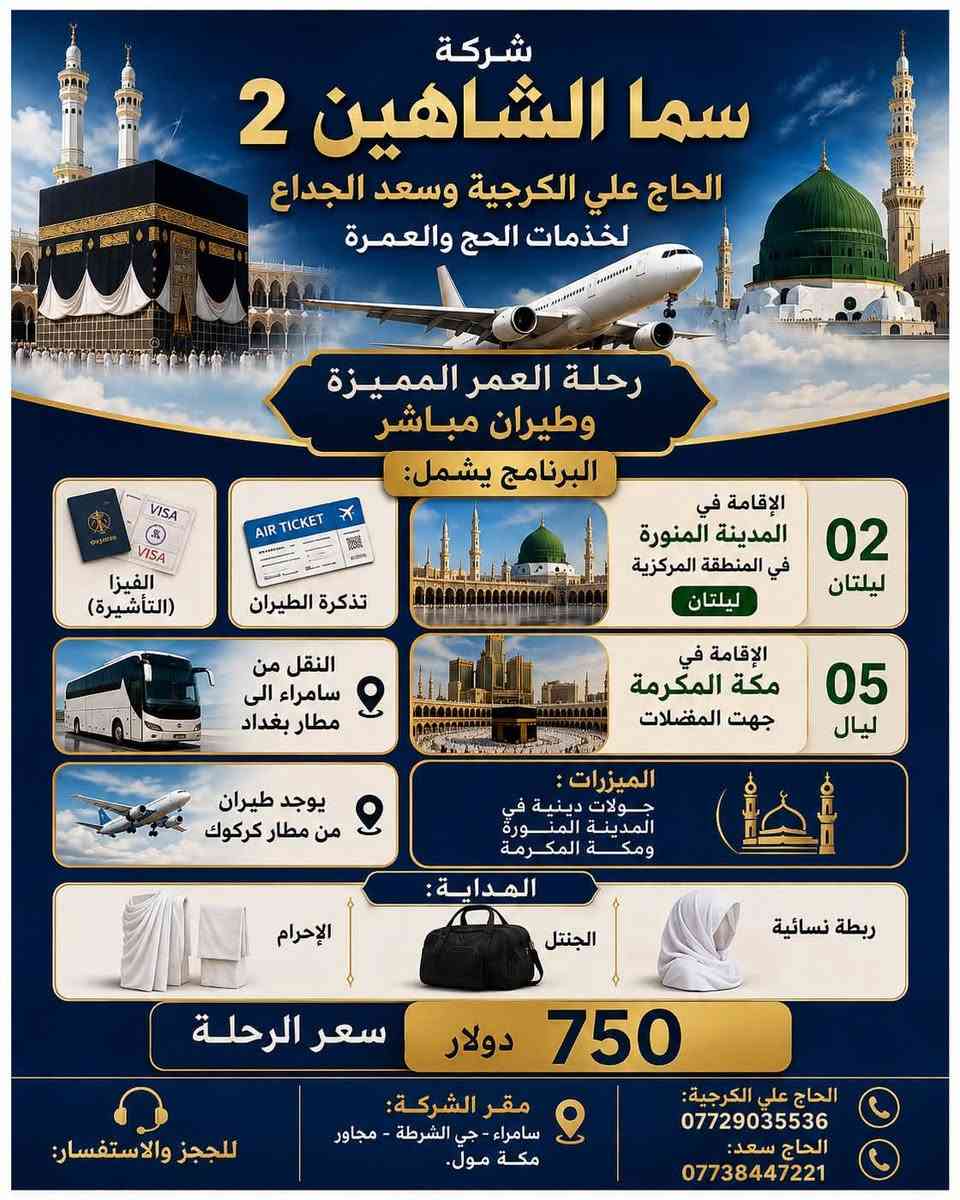 تعلن شركة سما الشاهين 2 للحاج علي الكرجية والحاج
سعد الجداع لخدمات الحج والعمرة
عن توفر 4 برامج للعمرة
 البرنامج الاول
يشمل 3 ليال مدينه منوره
6ليال مكة المكرمة
ما ننسه افضل الفنادق
سعر الرحلة 550 الف
البرنامج الثاني
طيران
ليلتان مدينة منوره
5 ليال مكة المكرمة
سعر الرحلة 750 دولار
البرنامج الثالث ايضاً طيران
لكن ليلتان مدنية منوره
8ليال مكة مكرمة
سعر الرحلة 800 دولار
البرنامج الرابع
للسيارات الخاصه الي يحب يروح بسيارته الخاصه
سعرة 250 دولار
تشمل الفيزا (تأشيره ) والسكن مكة المكرمة
ويا الهداية المتوفره
الصوره الاخيره اقساط كل من برنامج البر والطيران
ملاحضه* لا تشمل الاقساط السيارات الخاصه

للحجز والاستفسار :
• الحاج علي الكرجية : ***********
• الحاج سعد : ***********
