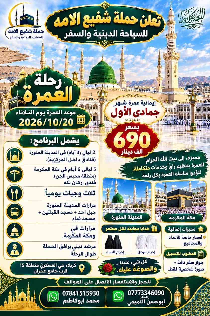 لا توجد تفاصيل

نص مكتوب في الصور:
- الله اكبر
- حملة شفيع الامه
- SHAFI' AL-UMMA
- TOURISUM & TRAVEL
- للسياحة الدينية والسفر
- برنامج الرحلة الشامل
- سید محمد و سامراء
- الموصل الحدباء &
- حمام ى العليل & سنجار
- مقام السيدة زينب الصغرى عليها السلام
- الاجواء الجميلة الباردة وخضار الطبيعة
- اختياري: مطعم ابوجنة
- العودة الى الكاظمية
- معجنات باب الاغا
- العودة الى كربلاء
- تفاصيل الرحلة
- الانطلاق يوم الخميس
- 2026/10/8
- الساعة 11 مساءً
- مدة الرحلة: يومان
- نذهب الخميس، نعود السبت
- السعر: 30 الف للشخص الواحد
- للاستفسار والحجز
- ابو حسن التميمي ***********
- محمد ابوكاظم ***********
- حملة شفيع الامه للسياحة الدينية والسفر
- اللهم تقبل منا تعلن حملة شفيع الامه للسياحة الدينية والسفر حملة شفيع الامه للسياحة الدينية والسفر رحلة العمرة موعد العمرة يوم الثلاثاء 2026/10/20 إيمانية عمرة شهر جمادى الأول بسعر 690 الف دينار مميزة، إلى بيت الله الحرام للعمرة بتنظيم راقٍ وخدمات متكاملة، لتؤدوا مناسك العمرة بكل راحة يشمل البرنامج: 2 ليالي (3 أيام) في المدينة المنورة (فنادق داخل المركزية). 5 ليالي 6 أيام في مكة المكرمة (منطقة محبس الجن). فندق اركان بكه ثلاث وجبات يومياً مزارات المدينة المنورة جبل احد + مسجد القبلتين + مسجد قباء مزارات في مكة المكرمة. مرشد ديني يرافق الحملة طوال الرحلة. المدينة المنورة مكة المكرمة هدايا مجانية لكل معتمر إحرام للنساء إحرام للرجال مميزات إضافية أسعار خاصة للأعداد والمجاميع. المطلوب للتسجيل جواز سفر نافذ + صورة شخصية فقط. كل شيء علينا... والصوغة عليك. كربلاء حي العسكري منطقة 15 قرب جامع عمران للحجز والاستفسار الاتصال على الهواتف *********** محمد ابو كاظم *********** واتساب ابو حسن التميمي
- تعلن حملة شفيع الامه للسياحة الدينية والسفر رحلة البر إيمانية مميزة، الى بيت الله الحرام للعمرة بتنظيم راقٍ وخدمات متكاملة، لتؤدوا مناسك العمرة بكل راحة يشمل البرنامج: مزارات المدينة المنورة • جبل احد • مسجد القبلتين • مسجد قباء 2 ليال (3 أيام) في المدينة المنورة (فنادق داخل المركزية). 6 ليال في مكة المكرمة (منطقة محبس الجن،) ثلاث وجبات يومياً (VIP) مع نوعين من البروتين). باصات حديثة ومريحة مرشد ديني يرافق الحملة طوال الرحلة. هدايا مجانية لكل معتمر إحرام للرجال إحرام للنساء مميزات إضافية أسعار خاصة للأعداد والمجاميع. المطلوب للتسجيل جواز سفر نافذ + صورة شخصية فقط. كل شيء علينا ... والصوعة عليك. للحجز والاستفسار الاتصال على الهواتف *********** محمد ابوكاظم *********** ابوحسن التميمي
- تعلن حملة شفيع الأمة للسياحة الدينية والسفر عن رحلة لزيارة العتبات المقدسة يوم الجمعة المصادف 2026/10/9 الكاظمية المقدسة سيد محمد سبع الدجيل (عليه السلام) سجن الإمام سامراء الإمام علي الهادي والإمام الحسن العسكري (عليهما السلام) إبراهيم بن مالك الأشتر (عليه السلام) باب الأغا سعر الرحلة 12,000 دينار باصات حديثة ومريحة موعد الانطلاق الساعة 6:00 صباحاً للحجز والاستفسار واتساب ابو حسن *********** محمد ابو كاظم *********** نسأل الله لكم زيارة مقبولة وقضاء حوائجكم بحق محمد وآل محمد (عليهم السلام) حملة شفيع الأمة للسياحة الدينية والسفر
- النجف الأشرف الكوفة المقدسة حملة شفيع الأمة للسياحة الدينية والسفر تعلنُ عَنْ تَسْيِير رحلة دينية إلى النجف الأشرف والكوفة والسهلة ميثم التمار وحنانة وكميل مرقد كميل بن زياد مسجد الحنانة مرقد ميثم التمار مسجد السهلة مسجد الكوفة مرقد الإمام علي (ع) النجف الأشرف سعر الرحلة 7,000 ألف دينار السَّاعة 6:00 صباحاً يوم الجمعة المصادف 2026/10/2 موقع الانطلاق كربلاء المقدسة - حي العسكري منطقة 15 قرب جامع آل عمران باصات حديثة ومريحة للحجز والاستفسار أبو حسن - واتساب *********** محمد أبو كاظم *********** عبداللّه أبو علي *********** نسأل الله لكم زيارة مقبولة وسعيأ مشكوراً
- بسم الله الرحمن الرحيم حملة شفيع الأمة للسياحة الدينية والسفر تعلن عن رحلة مباركة إلى المزارات الشريفة الحمزة القاسم البكر شريفة بنت الإمام الحسن يوم الجمعة المصادف 2026/10/2 7000 ألف دينار باصات حديثة ومريحة موقع الانطلاق: كربلاء - حي العسكري - منطقة 15 - قرب جامع آل عمران الساعة 6 صباحاً الثلث والنسخ أبو حسن *********** محمد أبو كاظم: *********** عبدالله أبو علي: ***********