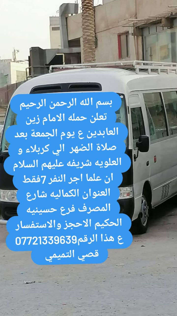 لا توجد تفاصيل

نص مكتوب في الصور:
- بسم الله الرحمن الرحيم تعلن حمله الامام زين العابدين ع يوم الجمعة بعد صلاه الضهر الي كربلاء المقدسة علما ان اجرة النفر 5 فقط العنوان الكماليه شارع المصرف قرب حسينية الحكيم للحجز والاستفسار ع هذا الرقم *********** قصي التميمي
- بسم الله الرحمن الرحيم تعلن حمله الامام زين العابدين ع يوم الجمعة بعد صلاة الضهر الي كربلاء و العلويه شريفه عليهم السلام ان علما اجر النفر 7فقط العنوان الكماليه شارع المصرف فرع حسينيه الحكيم الاحجز والاستفسار ع هذا الرقم *********** قصي التميمي