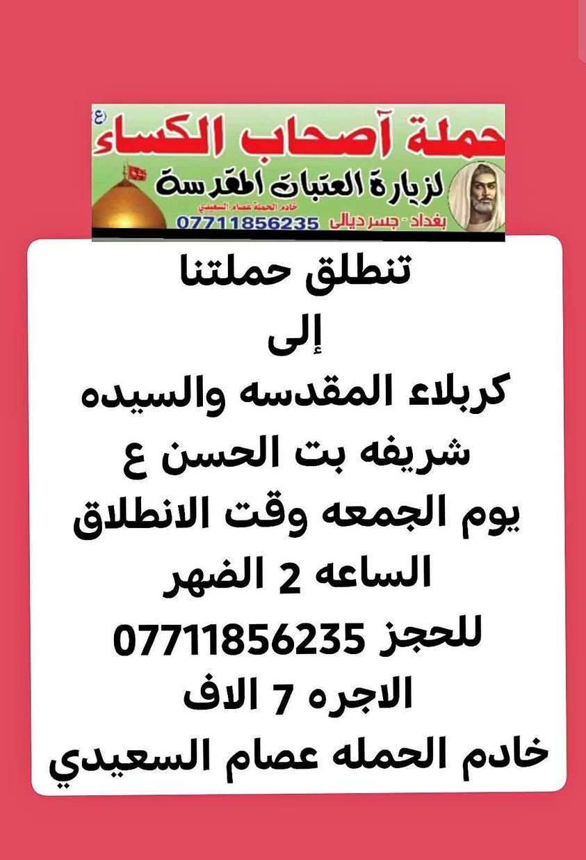 لا توجد تفاصيل

نص مكتوب في الصور:
- حملة أصحاب الكساء (ع) لزيارة العتبات المقدسة خادم الحملة عصام السعيدي بغداد - جسر ديالى *********** تنطلق حملتنا إلى النجف الاشرف ومقبرة وادي السلام ومسجد الكوفه المعظم يوم السبت وقت الانطلاق الساعه ٩ الصبح الاجره ٧ الاف للحجز *********** خادم الحمله عصام السعيدي
- حملة أصحاب الكساء (ع) لزيارة العتبات المقدسة خادم الحملة عصام السعيدي بغداد - جسر ديالى *********** تنطلق حملتنا إلى كربلاء المقدسه يوم السبت وقت الانطلاق الساعه ٣ الضهر الاجره 5 الاف للحجز *********** خادم الحمله عصام السعيدي
- حملة أصحاب الكساء ع لزيارة العتبات المقدسة خادم الحملة عصام السعيدي بغداد - جسر ديالى *********** تنطلق حملتنا إلى كربلاء المقدسه والسيده شريفه بت الحسن ع يوم الجمعه وقت الانطلاق الساعه 2 الضهر للحجز *********** الاجره 7 الاف خادم الحمله عصام السعيدي