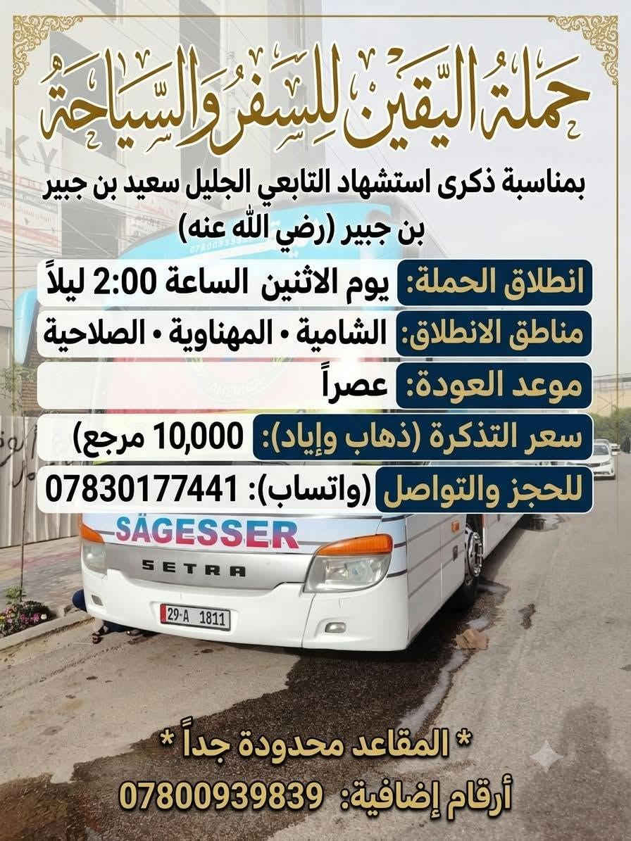 حملات اليقين 🚩
🛑غدا  يوم الأحد 📆 تاريخ 6 / 9 / 2026

عدنا 2 حملات اقرأ البرامج واختار تعجبك وراسلني

 برنامج الحمله الأولى  👇

زيارة ★#كــــربـــلاء_الـــمــقـــدســـة★

 الآنطلاق الــــ🕗ـــساعه ( 1 ) ظــهـــرا 

⚠️وقت العوده من نوصل بسلامه نحدده  👍

💸النفر 5000 👉مرجع

❌ _________♦️♦️♦️ _______________❌ 

 برنامج الحمله الثانيه   👇

زيارة ★#الـنجف_الاشرف ★

 الآنطلاق الــــ🕗ـــساعه ( 4 ) عصرا 

⚠️وقت العوده من نوصل بسلامه نحدده  👍

💸النفر 5000 👉مرجع

➖➖➖➖➖➖➖➖➖➖➖➖➖➖➖

🛑 يوم الأثنين 📆 تاريخ 7 / 9 / 2026

زيارة ★#كــــربـــلاء_الـــمــقـــدســـة★

 الآنطلاق الــــ🕗ـــساعه ( 1 ) ظــهـــرا 

⚠️وقت العوده من نوصل بسلامه نحدده  👍

💸النفر 5000 👉مرجع

➖➖➖➖➖➖➖➖➖➖➖➖➖➖➖

🛑 حمله يوم الثلاثاء 📆 تاريخ 8 / 9 / 2026

🏴 بمناسبه ذكرى استشهاد التابعي الجليل سعيد بن جبير (رضي الله عنه)

▪️ انطلاق الحمله يوم الاثنين الساعه 2 ليلا العوده عصرا 

▪️ سعر النفر 10 ذهاب واياب

▪️ رقم الحجز *********** واتساب +اتصال

▪️ المقاعد محدوده جدا 👍🏃🏃 

♦️♦️♦️♦️♦️♦️♦️♦️♦️♦️♦️♦️

لسنا الوحيدون لاكننا المتمزين والأفضل ♥️💪

✅ وانت بلبيت سوي تاك للاصدقاء والحبايب واحجز
 
✅ملاحطه عند الغاء الحجز يجب عليك أن تعطينا خبر قبل موعد الرحله 

🛜📳✔️ *********** واتساب +اتصال

🛜📳✔️  *********** اتصال فقط

♦️♦️♦️♦️♦️♦️♦️♦️♦️♦️♦️♦️

 ✅ تنويه .. تريد انت وعائلتك  لزيارة او عندك مناسبه عائليه   وتحتاج سياره خاصه تاخذكم وترجعكم ماعليكم فقط مراسلتنا وبخدمتكم.. يتوفر لدينا منشئات وكوسترات وستاركسات ✅
