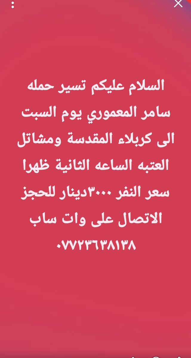 لا توجد تفاصيل

نص مكتوب في الصور:
- السلام عليكم تسير حمله سامر المعموري يوم الاثنين الساعه الواحدة ظهرا الى الامام علي ومسجد السهله والكوفه سعر النفر ٤٠٠٠ دينار للحجز الاتصال على وات ساب ***********
- السلام عليكم تسير حمله سامر المعموري يوم الاربعاء الى العلويه شريفه الساعه الرابعه عصراً سعر النفر ٢٠٠٠ دينار العدد محدود للحجز الاتصال على واتساب ***********
- السلام عليكم تسير حمله سامر المعموري يوم الجمعة الساعه الرابعة صباحا الى الامام الكاظم وسامراء المقدسه مع وجبه افطارسعر النفر ١٠٠٠٠ دينار للحجز الاتصال على *********** المقاعد الاخيرة
- السلام عليكم تسير حمله سامر المعموري يوم السبت الى كربلاء المقدسة ومشاتل العتبه الساعه الثانية ظهرا سعر النفر ٣٠٠٠ دينار للحجز الاتصال على وات ساب ***********