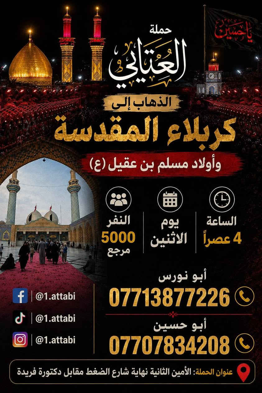 لا توجد تفاصيل

نص مكتوب في الصور:
- حملة العتابي
- لخدمة الإمام الحسين (ع)
- الذهاب إلى
- كربلاء المقدسة
- و مدينة الزائرين
- يوم الثلاثاء
- الساعة 5 العصر
- النفر
- 5000
- مرجع
- ذهب و إياب
- بأمان وراحة
- تنظيم مميز برفقة
- أصحاب الخبرة
- أبو نورس ***********
- أبو حسين ***********
- عنوان
- الحملة
- الأمين الثانيه شارع الضغط نهاية شارع
- حسينية محسن الحكيم قرب شبكة الكهرباء
- ياحسين حملة العتابي الذهاب إلى كربلاء المقدسة وأولاد مسلم بن عقيل (ع) الساعة 4 عصراً يوم الاثنين النفر 5000 مرجع أبو نورس *********** أبو حسين *********** @1.attabi @1.attabi @1.attabi عنوان الحملة: الأمين الثانية نهاية شارع الضغط مقابل دكتورة فريدة
- حملة العتابي الذهاب إلى الحاج يوسف وكرز الدين و سيد كيطان يوم الجمعة بعد صلاة الفجر النفر 7,000 للاتصال أبو نورس *********** أبو حسين *********** للإستفسار @1.attabi فيسبوك تيك توك انستا عنوان الحملة: الأمين الثانيه نهاية شارع الضغط مقابل دكتورة فريدة