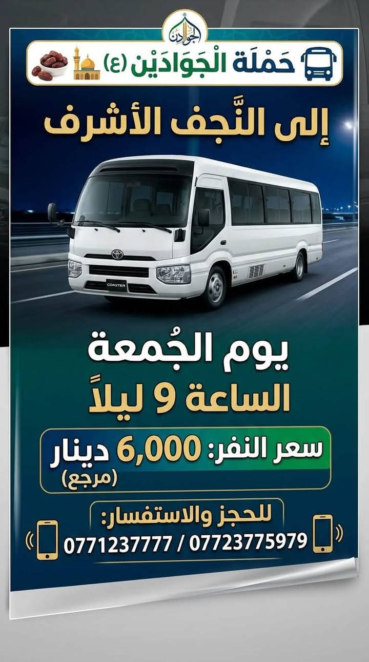 لا توجد تفاصيل

نص مكتوب في الصور:
- حملة الجوادين إلى العتبات المقدسة يوم السبت إلى سامراء وسيد محمد سعر الشخص: 7,000 دينار الهاتف: *********** / ***********
- بِسْمِ اللَّهِ الرَّحْمَنِ الرَّحِيمِ حملة الجوادين للزيارات الدينية تعلن حملة الجوادين عن انطلاق رحلتها المباركة إلى: مزار علي الشرقي وعلي الغربي (ع) مع بقية المزارات الشريفة موعد الانطلاق: يوم الجمعة الوقت: الساعة 3:00 فجراً للحجز والاستفسار، يرجى الاتصال على الأرقام التالية: *********** *********** نسأل الله لكم زيارة مقبولة وطريقاً آمنة
- حَمْلَةُ الْجَوَادَيْنِ (ع) إلى النَّجْف الأشرف يوم الجمعة الساعة 9 ليلاً سعر النفر: 6,000 دينار (مرجع) للحجز والاستفسار: 0771237777 / ***********