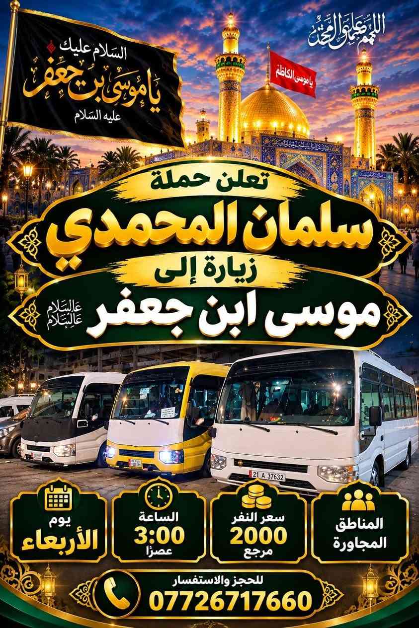 @إشارة

نص مكتوب في الصور:
- حملة سلمان المحمدي زيارة إلى كربلاء المقدسة وعلي ابن الحسين سياره حديثه مكيف سعر النفر 6 مرجع الساعة 2 ظهراً يوم الاثنين للحجز والاستفسار ***********
- تعلن حمله سلمان المحمدي زياره إلى جميع المراقد المقدسه زياره إلى حايوسف وكرز الدين يوم الخميس الساعه 1:00 الظهر سياره حديثه مكيفه بلتنريد التجمع يم افران الزيتون منطقه الورديه والمناطق المجاورة خادم الحمله حمودي المصلوخي للحجز والاستفسار ع رقم *********** *********** سعر النفر 10 مرجع ياحسين
- اللهم عجل لوليك الفرج يا حسين تعلن حملة سلمان المحمدي زيارة إلى النجف الأشرف الخميس ع الجمعه النجف والكوفة والمقابر الساعة 11 ليلاً سعر النفر 6 مرجع النجف الأشرف الكوفة المقابر سيارة تجيك لباب لبيت تجمع يم أفران زيتون أربع نفرات للحجز والاستفسار ***********
- اللهم صل على محمد وال محمد
- السلام عليك يا موسى بن جعفر عليه السلام
- يا موسى الكاظم
- تعلن حملة
- سلمان المحمدي
- زيارة إلى
- موسى ابن جعفر عليهما السلام
- يوم الأربعاء
- الساعة 3:00 عصراً
- سعر النفر 2000 مرجع
- المناطق المجاورة
- للحجز والاستفسار
- ***********
- يا حسين
- ياحسين
- انطلاق حملة
- زيارة إلى كربلاء المقدسة
- يوم
- الخميس
- الساعة
- 3:00 عصراً
- سعر النفر
- 5 مرجع
- العنوان
- الحملة الورديه
- والمناطق المجاوره
- أربع نفرات
- سيارة تجيك
- لباب بيتك
- تجمع يم أفران زيتون
- زيارة تجمعنا على حب أهل البيت تعلن حملة سلمان المحمدي عن زيارات على مدار الأسبوع إلى: كربلاء المقدسة النجف الأشرف شريفة بنت الحسن أولاد مسلم وجميع المراقد المقدسة سيارات حديثة مكيفة ضيافة ماء طوال اللرحلة خدمة إنترنت (متوفرة) راحة وأمان لجميع الزوار خدمتكم شرف لنا
- السَّلَام عَلَيْكَ يَا مُوسَى بن جَعْفَر عَلَيْهِ السَّلَام تعلن حملة سلمان المحمدي زيارة إلى موسى ابن جعفر عُهَيْنَةٌ عالِيسْلَامُ اليوم السبت الساعة 3:00 عصراً سعى النفر 2000 مرجع المناطق المجاورة للحجز والاستفسار ***********
- حملة سلمان المحمادي
- SALMAN AL-MUHAMMADI CAMPAIGN
- تعلن عن زيارة مباركة
- الوجهة: كربلاء المقدسة وعلي بن الحسين
- يوم الانطلاق: يوم الاثنين 2:00 ظهراً
- سعر النفر: 6,000 دينار
- ضيافة ماء
- مكيف
- سيارة حديثة
- للحجز والاستفسار: ***********