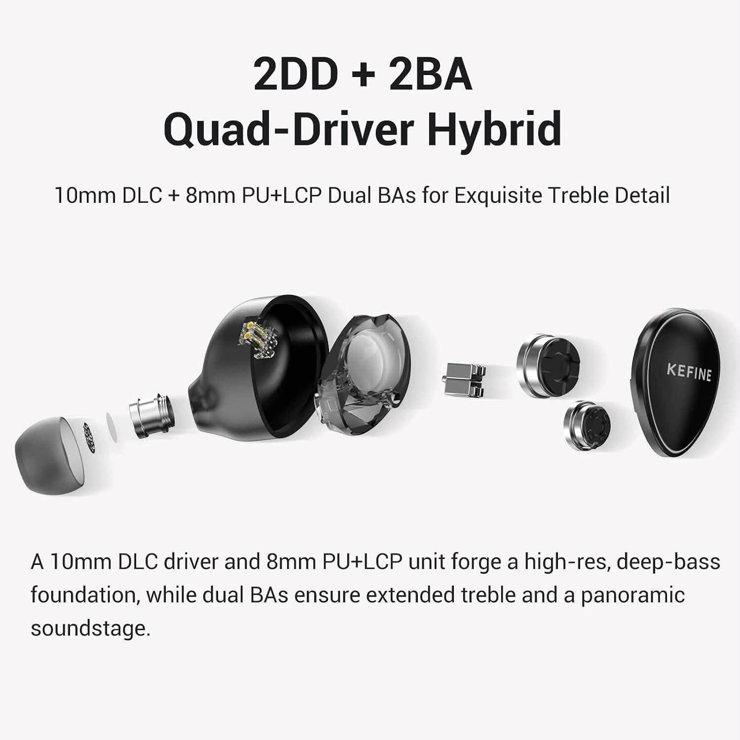 Kefine Quatio
2DD+2BA

3.5+4.4mm - 2pin

السماعه الافضل للالعاب

نص مكتوب في الصور:
- Ultimate Gaming Immersion Dive into a lag-free, lifelike soundscape where every detail is rendered with exquisite precision.
- Specifications Style In-ear Driver size φ 10mm & φ 8mm Frequency response 20 Hz - 20K Hz Driver type 2DD + 2BA Impedance 32 Ω Plug size φ3.5mm SE & φ 4.4 mm BA Sensitivity 107 dB +/- 3 dB Cable length 1.2 M +/-0.2 M
- 2DD + 2BA Quad-Driver Hybrid 10mm DLC + 8mm PU+LCP Dual BAs for Exquisite Treble Detail KEFINE A 10mm DLC driver and 8mm PU+LCP unit forge a high-res, deep-bass foundation, while dual BAs ensure extended treble and a panoramic soundstage.
- Modular Plug System
- Each Quatio earphone includes interchangeable 3.5mm single-ended and 4.4mm balanced plugs, ensuring seamless compatibility with professional Hi-Fi gear, smartphones, and PCs.