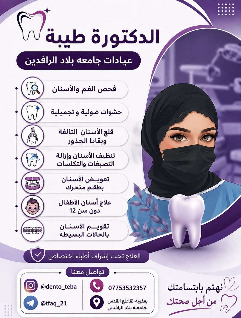 الي يحتاج حشوات للاسنان عدا التسوس الموجود بالصورة يتواصل وياي العلاج داخل جامعة بلاد الرافدين مجاني فقط سعر الباص باچر الساعة ١٢ ونص

نص مكتوب في الصور:
- الدكتورة طيبة عيادات جامعه بلاد الرافدين فحص الفم والأسنان حشوات ضوئية و تجميلية قلع الأسنان التالفة وبقايا الجذور تنظيف الأسنان وإزالة التصبغات والتكلسات تعويض الأسنان بطقم متحرك علاج أسنان الأطفال دون سن 12 تقويم الاسنان بالحالات البسيطة العلاج تحت إشراف أطباء اختصاص تواصل معنا @dento_teba *********** @tfaq_21 بعقوبه تقاطع القدس جامعة بلاد الرافدين نهتم بابتسامتك من أجل صحتك
