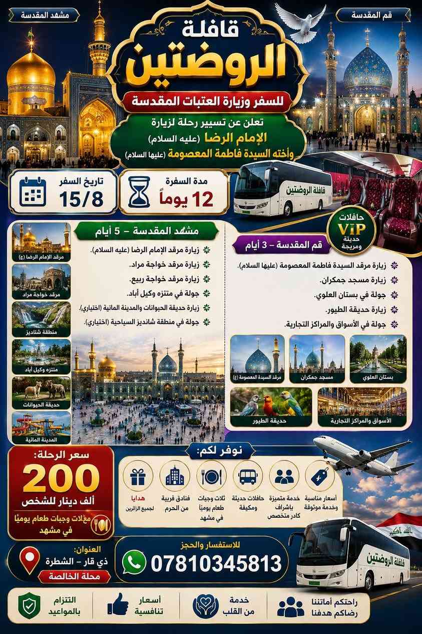 حملة الروضتين للسفر وزيارة العتبات المقدسة

تعلن عن تسيير رحلة لزيارة الإمام الرضا (عليه السلام) وأخته السيدة فاطمة المعصومة (عليها السلام)

🗓 تاريخ السفر: 15/8
⏳ مدة السفرة: 12 يومًا

برنامج السفرة:

📍 مشهد المقدسة – 5 أيام

زيارة مرقد الإمام الرضا (عليه السلام).

زيارة مرقد خواجة مراد.

زيارة مرقد خواجة ربيع.

جولة في متنزه وكيل آباد.

زيارة حديقة الحيوانات والمدينة المائية (اختياري).

جولة في منطقة شانديز السياحية.

زيارة مرقد الإمام الرضا (عليه السلام).

زيارة مرقد خواجة مراد.

زيارة مرقد خواجة ربيع.

جولة في متنزه وكيل آباد.

زيارة حديقة الحيوانات والمدينة المائية (اختياري).

جولة في منطقة شانديز السياحية (اختياري).

📍 قم المقدسة – 3 أيام

زيارة مرقد السيدة فاطمة المعصومة (عليها السلام).

زيارة مسجد جمكران.

جولة في بستان العلوي.

جولة في الأسواق والمراكز التجارية.

💰 أسعار الرحلة:

200 ألف دينار للشخص مع ثلاث وجبات طعام يوميًا في مشهد.

📍 العنوان: الشطرة – محلة الخالصة
📞 للاستفسار والحجز: ***********
