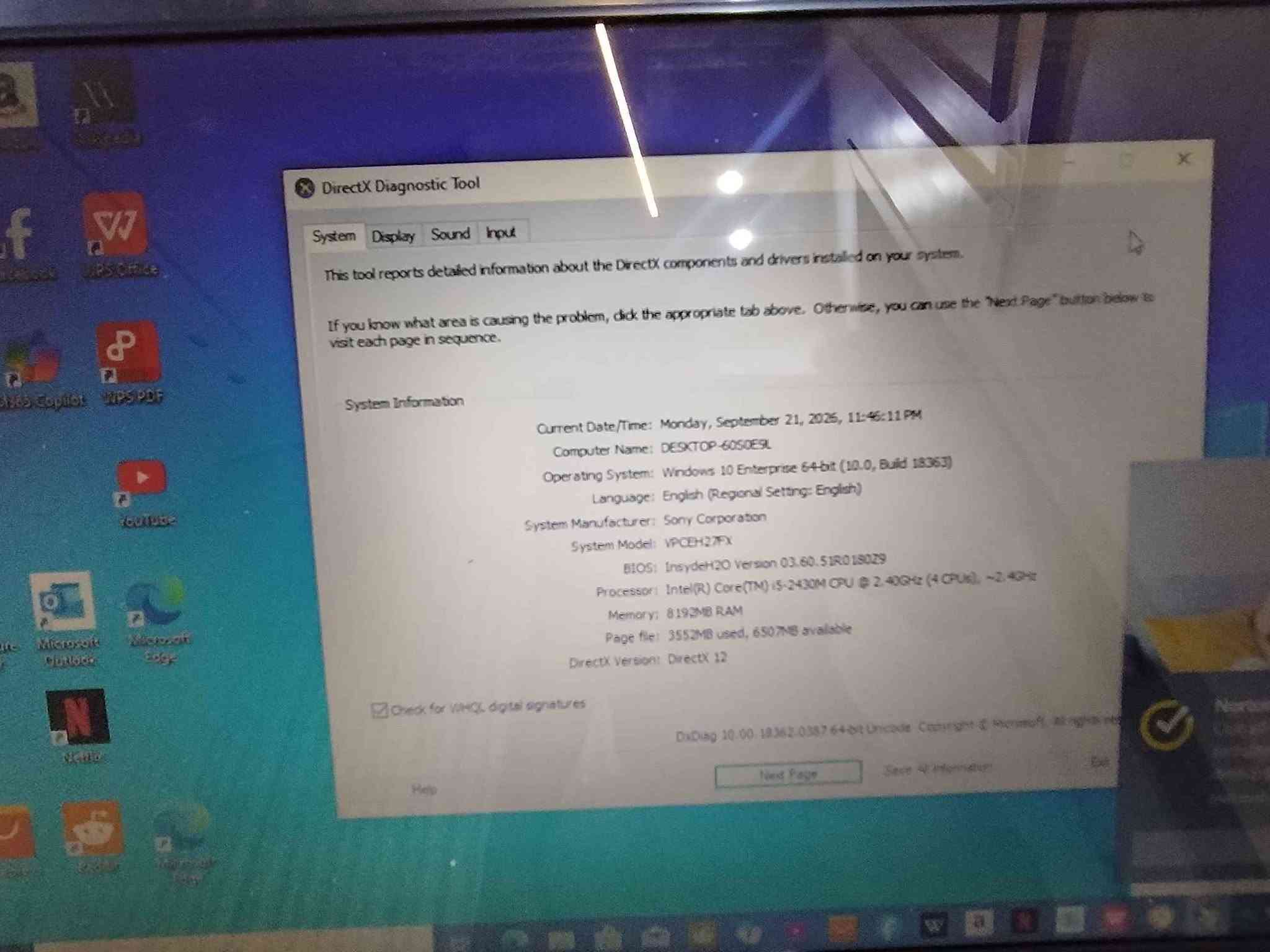 💻 Sony VAIO VPCEH27FX
CPU: Intel Core i5-2430M
نەوە: نسل 2 ـی Core i5
خێرایی: 2.40GHz، تا 3.00GHz بە Turbo Boost
RAM: 8GB DDR3
کارت گرافیک: Intel HD Graphics 3000
شاشە: 15.5 اینچ، 1366×768
سیستەم: Windows 10 Enterprise 64-bit
DirectX: 12
Wi-Fi: هەیە
DVD Drive: هەیە
مارک: Sony VAIO
سعر 110 الف كالار, السليمانية

نص مكتوب في الصور:
- SONY VAIO Your Laptop for Everyday Sony VAIO VPCEH27FX لابتاپیکی باوم ریتکراو بو کار و خویندن و به کارهینانی روژانه CPU Intel Core i5-2430M (2.40GHz تا 3.00GHz Turbo Boost) نه وه Core i5 - نسل 2 RAM 8GB DDR3 هارد دیسک (قه باره ی نادیاره) (ده توانم به ویتنه وشیفه ی وینه ی This PC یی يه به لیم) کارت گرافیک Intel HD Graphics 3000 شاشه 15.5 inch (1366 x 768) سیستم Windows 10 Enterprise 64-bit DirectX 12 وای فای هه یه DVD Drive هه یه مارک Sony VAIO یه که م ده ست به خورایی باش لیده ی کیبورد ده ره وه ی لابتوپ جانی لابتوپ Windows 10 64-bit (intel) Core i5 2nd Gen RAM 8GB DDR3 15.5" 1366x768 Wi-Fi DVD
- DirectX Diagnostic Tool
- System Display Sound Input
- This tool reports detailed information about the DirectX components and drivers installed on your system.
- If you know what area is causing the problem, click the appropriate tab above. Otherwise, you can use the "Next Page" button below to visit each page in sequence.
- System Information
- Current Date/Time: Monday, September 21, 2026, 11:46:11 PM
- Computer Name: DESKTOP-60S0ESL
- Operating System: Windows 10 Enterprise 64-bit (10.0, Build 18363)
- Language: English (Regional Setting: English)
- System Manufacturer: Sony Corporation
- System Model: VPCEH27FX
- BIOS: InsydeH2O Version 03.60.51R0180Z9
- Processor: Intel(R) Core(TM) i5-2430M CPU @ 2.40GHz (4 CPUs), ~2.4GHz
- Memory: 8193MB RAM
- Page file: 3552MB used, 6507MB available
- DirectX Version: DirectX 12
- Check for WHQL digital signatures
- DxDiag 10.00.18362.0387 64-bit Unicode Copyright © Microsoft. All rights reserved.
- Help
- Next Page
- Save All Information
- Exit