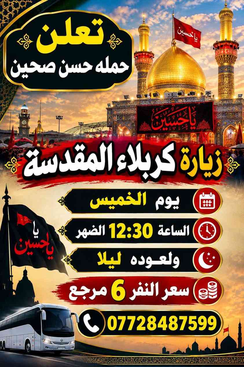 برنامج أسبوعي

نص مكتوب في الصور:
- تعلن حمله حسن صحين زيارة الامام موسى بن جعفر (عليه السلام) يوم الاربعاء الساعة ب 4 العصر سعر النفر 3 آلاف مرجع ***********
- تعلن
- حمله حسن صحين
- زيارة كربلاء المقدسة
- يوم الخميس
- الساعة 12:30 الضهر
- ولعوده ليلا
- سعر النفر 6 مرجع
- ***********
- تعلن حمله حسن صحين زيارة النجف الاشرف ومقبرة وادي السلام يوم الخميس الساعة 11 ليلاً والعودة صباحًا سعر النفر 8 آلاف *********** مرجع
