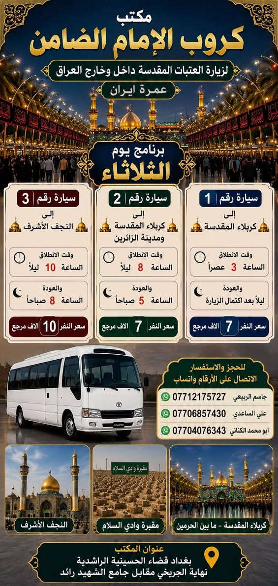 على بركة الله تعالى يعلن
مكتب كروب الامام الضامن /بغداد/قضاء الحسينية    عن جدول الرحلات الاسبوعي ليومي  #الاثنين #الثلاثاء #رحلة #إيران_بري.   9/26  مقاعد محدوده سارع بتسليم الجوازات باقي مقاعد محدوده عنوان المكتب قضاءالحسينية مجاور مطعم جكن اوسلو للحجز والاستفسار الاتصال بل الأرقام 

*********** #ابو_محمد_الكناني 

*********** #علي_الساعدي 

*********** #جاسم_الربيعي التفاصيل داخل البوسترات 👇👇👇

نص مكتوب في الصور:
- مكتب كروب الامام الضامن لزيارة العتبات المقدسة داخل وخارج العراق عمرة ايران ( برنامج يوم الاثنين ) سيارة رقم 1 إلى كربلاء المقدسة والعلوية شريفة وقت الانطلاق الساعة 3 عصراً والعودة بعد صلاة الفجر سعر النفر 10 الاف مرجع سيارة رقم 2 إلى كربلاء المقدسة ومدينة الزائرين وقت الانطلاق الساعة 8 ليلاً والعودة الساعة 5 صباحاً سعر النفر 7 الاف مرجع سيارة رقم 3 إلى النجف الأشرف وقت الانطلاق الساعة 10 ليلاً والعودة الساعة 8 صباحاً سعر النفر 10 الاف مرجع للحجز والاستفسار الاتصال على الارقام واتساب جاسم الربيعي *********** علي الساعدي *********** ابو محمد الكناني *********** عنوان المكتب بغداد قضاء الحسينية الراشدية نهاية الجريخي مقابل جامع الشهيد رائد
- مكتب كروب الإمام الضامن لزيارة العتبات المقدسة داخل وخارج العراق عمرة ايران برنامج يوم الثلاثاء سيارة رقم 1 إلى كربلاء المقدسة وقت الانطلاق الساعة 3 عصراً والعودة ليلاً بعد اكتمال الزيارة سعر النفر 7 الافت مرجع سيارة رقم 2 إلى كربلاء المقدسة ومدينة الزائرين وقت الانطلاق الساعة 8 ليلاً والعودة الساعة 5 صباحاً سعر النفر 7 الافت مرجع سيارة رقم 3 إلى النجف الأشرف وقت الانطلاق الساعة 10 ليلاً والعودة الساعة 8 صباحاً سعر النفر 10 الافت مرجع للحجز والاستفسار الاتصال على الأرقام واتساب جاسم الربيعي *********** علي الساعدي *********** ابو محمد الكناني *********** مقبرة وادي السلام النجف الأشرف كربلاء المقدسة - ما بين الحرمین عنوان المكتب بغداد قضاء الحسينية الراشدية نهاية الجريخي مقابل جامع الشهيد رائد
- مكتب كروب الامام الضامن كرو ب الامام الضامن بتأريخ 26 / 9 / 2026 يعلن عن رحلة # إيران_البرى برنامج Vip الذهبي مدة الرحلة 12 يوماً يتضمن البرنامج قم - كاشان - نيشابور - مشهد قم ثلاث ليلي أربع ايام فندق فيروزة ثلاث وجبات طعام في قم مشهد أربع ليلي خمسة ايام فندق شباهنك ثلاث وجبات طعام #بنظام_البوفيه_المفتوج ويوم سياحي قي مشهد مزارات قم و مشهد رحلة الى كاشان شلالات نياسر مدفوعة الثمن ثلاث وجبات طعام بنظام البوفيه المفتوح فنادق 3 حقيقيه باصات حديثه 25 راكب رجال اعمال سعر النفر 250 الف عراقي عنوان المكتب بغداد - قضاء الحسينية مجاور مطعم جكن اوسلو للحجز والاستفسار ابو محمد الكناني *********** علي الساعدي *********** جاسم الربيعي *********** خليك مميز مع كروب الضامن
- خليك مميز مع كروب الضامن مكتوب كروب الامام الضامن يعلن عن رحلة إيران برا الاقتصادي قم قم # مشهد # نيشابور # مشهد مدة الرحلة 12 يوم يتضمن البرنامج قم # مشهد # نيشابور 4 ليالي مشهد 3 ليالي قم مزارات قم و مشهد ويوم سياحي في مشهد باصات حديثه 25 راكب رجال اعمال فنادق متوسطة بدون طعام تاريخ الرحلة 26 / 9 / 2026 سعر النفر 160 ألف عراقي نيشابور عنوان المكتب بغداد قضاء الحسينية مجاور مطعم جكن أوسلو للحجز والاستفسار *********** أبو محمد الكناني *********** علي الساعدي *********** جاسم الربيعي