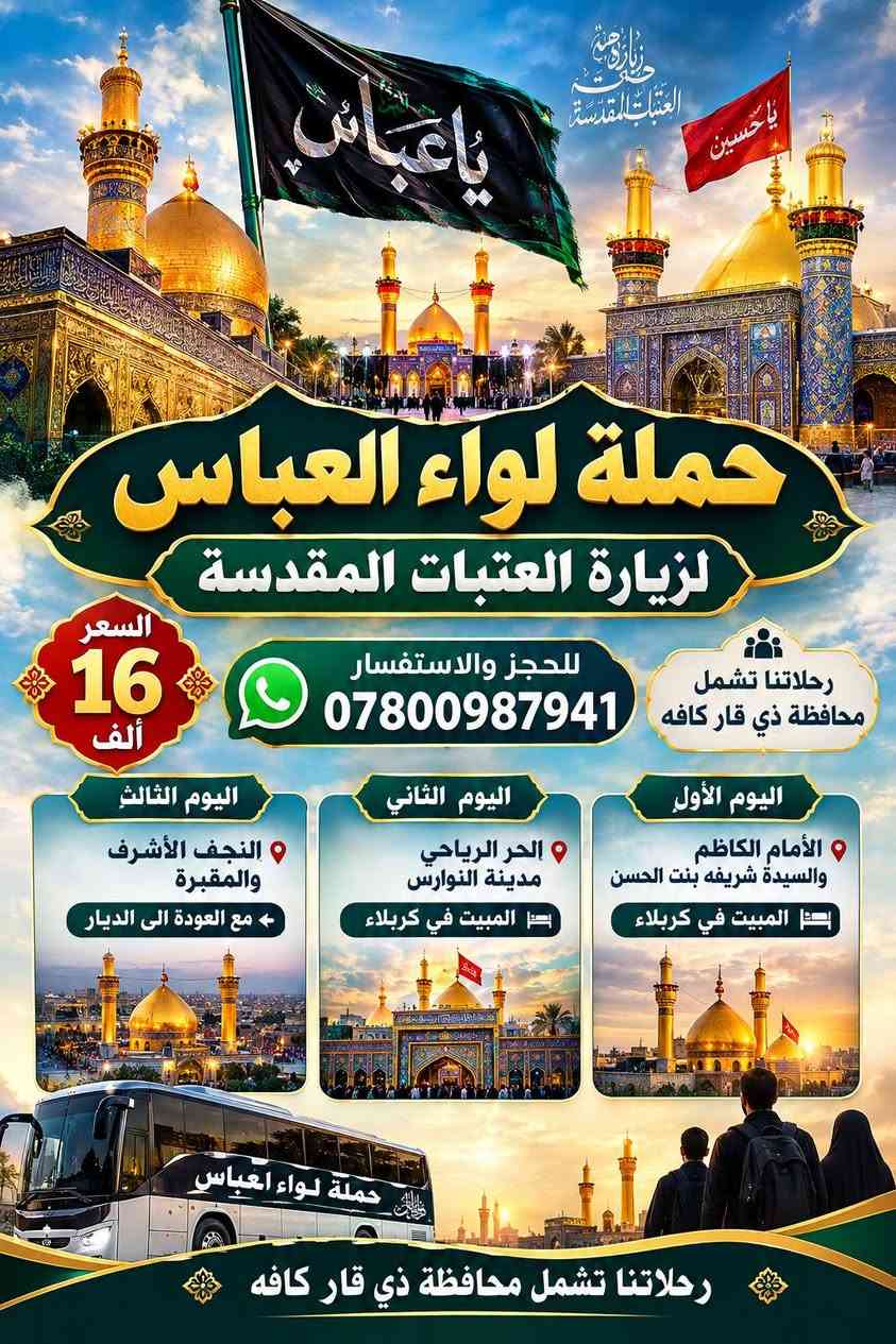 حجز مفتوح ***********

نص مكتوب في الصور:
- يا ابا الفضل
- يا حسين
- العتبة العباسية المقدسة
- حملة لواء العباس
- لزيارة العتبات المقدسة
- السعر
- 20
- ألف
- للحجز والاستفسار
- ***********
- رحلاتنا تشمل
- محافظة ذي قار كافة
- كل 15 نفرات = نفر مجاني
- اليوم الأول
- سامراء - سيد محمد
- المبيت في بغداد
- اليوم الثاني
- السيدة شريفة بنت الحسن
- المبيت في كربلاء
- اليوم الثالث
- الحر الرياحي
- مدينة النوارس
- اليوم الرابع
- النجف الأشرف والمقبرة
- مع العودة الى الديار
- رحلاتنا تشمل محافظة ذي قار كافه
- حملة لواء العباس لزيارة العتبات المقدسة السعر 16 ألف للحجز والاستفسار *********** رحلاتنا تشمل محافظة ذي قار كافه اليوم الأول الإمام الكاظم والسيدة شريفه بنت الحسن المبيت في كربلاء اليوم الثاني الحر الرياحي مدينة النوارس المبيت في كربلاء اليوم الثالث النجف الأشرف والمقبرة مع العودة الى الديار رحلاتنا تشمل محافظة ذي قار كافه