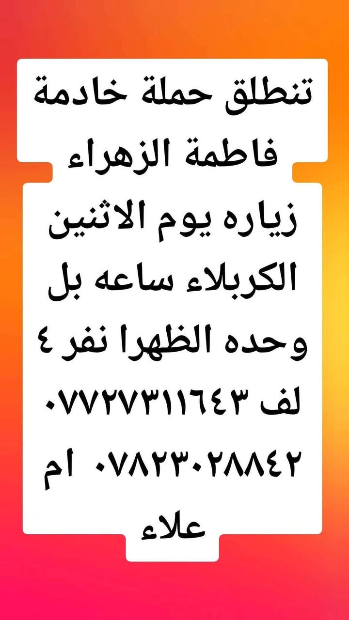 لا توجد تفاصيل

نص مكتوب في الصور:
- تنطلق حملة خادمة فاطمة الزهراء زياره يوم الأحد العلويه شريفه ساعه بل ٣ العصر نفر ٣ لف *********** ٠*********** ام علاء
- تنطلق حملة خادمة فاطمة الزهراء زياره يوم الاثنين الكربلاء ساعه بل وحده الضهرا نفر ٤ لف *********** *********** ام علاء
- تنطلق حملة خادمة فاطمة الزهراء زياره يوم الأحد الحمزه العربي والقاسم والمظهر ساعة بل وحده الظهرا نفر بس بس ٤ لف *********** أم علاء ***********