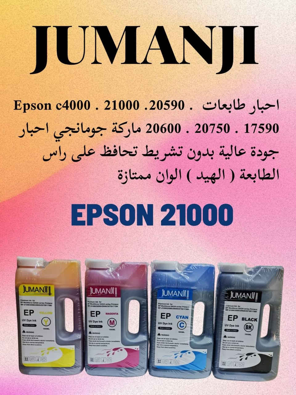 افضل المناشئ العالمية للاحبار /ضمان وأمان 
صورة طبق الأصل بدون تشريط

Epson c4000
Epson c21000
Hp 477/577/556/552
جملة ومفرد
لمزيد من الاستفسار صباحا 
من الساعة ٩ وحتى الرابعه عصرا
***********
***********

نص مكتوب في الصور:
- JUMANJI
- اخبار طابعه Epson c4000 . 21000 . 20590 .
- 20600 . 20750 . 17590 ماركة جومانجي اخبار
- جودة عالية بدون تشريط تحافظ على راس
- الطابعة ( الهيد ) الوان ممتازة
- EPSON 21000
- ALLOLLA
- احبار طابعات ماركة Epson ماركة الولا تعمل بنظام الحبر المستمر بدون تلطخات وبدون تقطيع
- الوان جودة عالية يحافظ على رأس الطابعة
- احبار ماركة جومانجي لطابعات HP 477 477 556 552 586 585 احبار بجودة ممتازة والوان رائعة تضمن عدم انسداد الهيد والتشطيب بسعر اقتصادي وجودة عالية
- hp477
- Epson 5710.5890.5790.5390 5290.579