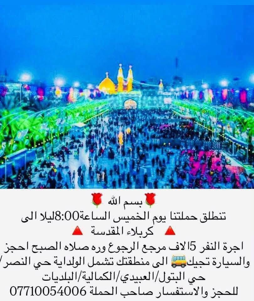 لا توجد تفاصيل

نص مكتوب في الصور:
- بسم الله تنطلق حملتنا يوم الاربعاء الساعة 3 الظهر الى الامام الكاضم ع اجرة النفر 2 الفين الاف مرجع تشمل مناطق الولداية + حي البتول+ حي النصر+عبيدي+كمالية+البلديات للحجز والاستفسار الاتصال *********** او مراسلة الصفحة + واتساب
- بسم الله تنطلق حملتنا الى النجف الاشرف يوم الخميس ساعة 10 ليلاً الرجوع الجمعة صباحاً بعد زيارة المقابر اجرة النفر 7الاف مرجع تشمل مناطق الولداية +حي البتول+ حي النصر +العبيدي+كمالية+البلديات للحجز والاستفسار *********** او مراسلة الصفحة
- بسم الله تنطلق حملتنا يوم الخميس الساعة 8:00 ليلا الى كربلاء المقدسة اجرة النفر 15 الاف مرجع الرجوع وره صلاه الصبح احجز والسيارة تجيك الى منطقتك تشمل الولداية حي النصر حي البتول/العبيدي/الكمالية/البلديات للحجز والاستفسار صاحب الحملة ***********