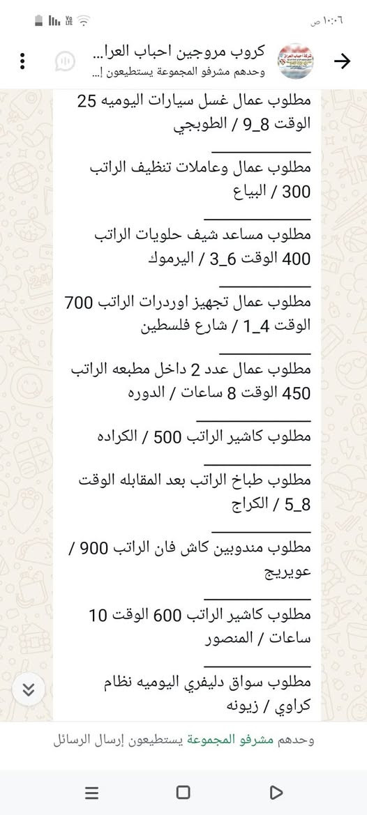 سلام عليكم محتاجين عمال
في محافظة بغداد الاستفسار على 
هذا رقم ‏‪***********‬‏

نص مكتوب في الصور:
- ١٠:٠٨ ص
- كروب مروجين احباب العرا...
- وحدهم مشرفو المجموعة يستطيعون إ...
- مطلوب محاسبه الراتب 500 الوقت 9_5 / الاعظميه
- مطلوب شيف مقبلات الراتب بعد المقابله الوقت 8 ساعات / المنصور
- مطلوب شيف عام الراتب بعد المقابله الوقت 12 ساعه / البنوك
- مطلوب مساعد شيف الراتب 650 _ 750 / اليرموك
- مطلوب حداد اليوميه 30 / الدوره
- مطلوب عامل اليوميه 20 / الدوره
- مطلوب خلفه مخالم اليوميه 20 الوقت 12 ساعه / الامين الثانيه
- مطلوب مسؤول صيانه الراتب بعد المقابله / حي الحسين
- مطلوب عامل داخل مطعم كل 15 يوم الراتب 375 / الكراده
- مطلوب عامل توصيل اليوميه 30 الوقت 10 ساعات / الدوره
- ٦:٣١ م
- وحدهم مشرفو المجموعة يستطيعون إرسال الرسائل
- مطلوب خلفه تشريح وشد + خباز اليوميه 30 / بغداد طريق كربلاء
- مطلوب خلفه سناكات اليوميه 25 الوقت 12 ساعه / مدينه
- مطلوب شيف عام الراتب بعد المقابله الوقت 12 ساعه /البنوك
- مطلوب مساعد شيف الراتب 650_ 750 / اليرموك
- ١٠:٠٦ ص
- كروب مروجين احباب العراق...
- مطلوب عامله خدمة الراتب 600 الوقت 4_8 / المنصور
- مطلوب خلفه صمون حجري الراتب بعد المقابله / المنصور
- مطلوب موظف كونترول الراتب 750 الوقت 12 ساعه / زيونه
- مطلوب موظف داخل فندق الراتب 650 الوقت 8 ساعات / شارع السعدون
- مطلوب موظف تجهيز طلبات الراتب 400 الوقت 5_10 / حي القاهره
- مطلوب خلفه نجارة اليوميه 50 الوقت 6_3 / بغداد طريق كربلاء
- مطلوب عمال عدد 2 الراتب 500 الوقت 10 ساعات / الدولعي
- مطلوب داخل مطعم الراتب 500 الوقت 12 ساعه / الدوره
- مطلوب خباز اليوميه 30 الوقت 12 ساعه / المنصور
- مطلوب خلفه تشريح وشد + خباز
- كروب مروجين احباب العرا... وحدهم مشرفو المجموعة يستطيعون إ... مطلوب عمال تجهيز اوردرات الراتب 700 الوقت 1_4 / شارع فلسطين مطلوب عمال عدد 2 داخل مطبعه الراتب 450 الوقت 8 ساعات / الدوره مطلوب كاشير الراتب 500 / الكراده مطلوب طباخ الراتب بعد المقابله الوقت 5_8 / الكراج مطلوب مندوبين كاش فان الراتب 900 / عويريج مطلوب كاشير الراتب 600 الوقت 10 ساعات / المنصور مطلوب سواق دليفري اليوميه نظام كراوي / زيونه مطلوب شيف مقبلات اليوميه 40 الوقت 12 ساعه / اليرموك مطلوب شيف صاج ايطالي اليوميه 40 الوقت 12 ساعه / اليرموك مطلوب عامل صاله الراتب 600 الوقت 12 / السيديه ٦:١٦ م وحدهم مشرفو المجموعة يستطيعون إرسال الرسائل
- كروب مروجين احباب العرا... وحدهم مشرفو المجموعة يستطيعون إ... مطلوب عمال غسل سيارات اليوميه 25 الوقت 8_9 / الطوبجي مطلوب عمال وعاملات تنظيف الراتب 300 / البياع مطلوب مساعد شيف حلويات الراتب 400 الوقت 3_6 / اليرموك مطلوب عمال تجهيز اوردرات الراتب 700 الوقت 4_1 / شارع فلسطين مطلوب عمال عدد 2 داخل مطبعه الراتب 450 الوقت 8 ساعات / الدوره مطلوب كاشير الراتب 500 / الكراده مطلوب طباخ الراتب بعد المقابله الوقت 5_8 / الكراج مطلوب مندوبين كاش فان الراتب 900 / عويريج مطلوب كاشير الراتب 600 الوقت 10 ساعات / المنصور مطلوب سواق دليفري اليوميه نظام كراوي / زيونه وحدهم مشرفو المجموعة يستطيعون إرسال الرسائل
- مطلوب شيف شرقي الراتب 600_750 / السيديه
- مطلوب خلفات صبغ اليوميه 40 الوقت 4_8 /بغداد طريق كربلاء
- مطلوب كابتن صاله الراتب 700 الوقت 9_8 / الدوره
- مطلوب خلفه فطائر ولحم بعجين الراتب 650 / السيديه
- مطلوب مسؤول اليات الراتب 850 مليون_ الوقت 12 ساعه / مطار بغداد
- مطلوب شيف مقبلات الراتب بعد المقابله / المنصور
- مطلوب خلفه تنزيل قص اليوميه 40 الوقت 12 ساعه / اليرموك
- مطلوب ويتر الراتب 600 الوقت 12 ساعه / اليرموك
- مطلوب رسبشن داخل فندق الراتب 600_700 الوقت 11_8 / زيونه
- مطلوب عمال غسال ساعات اليوميه 25