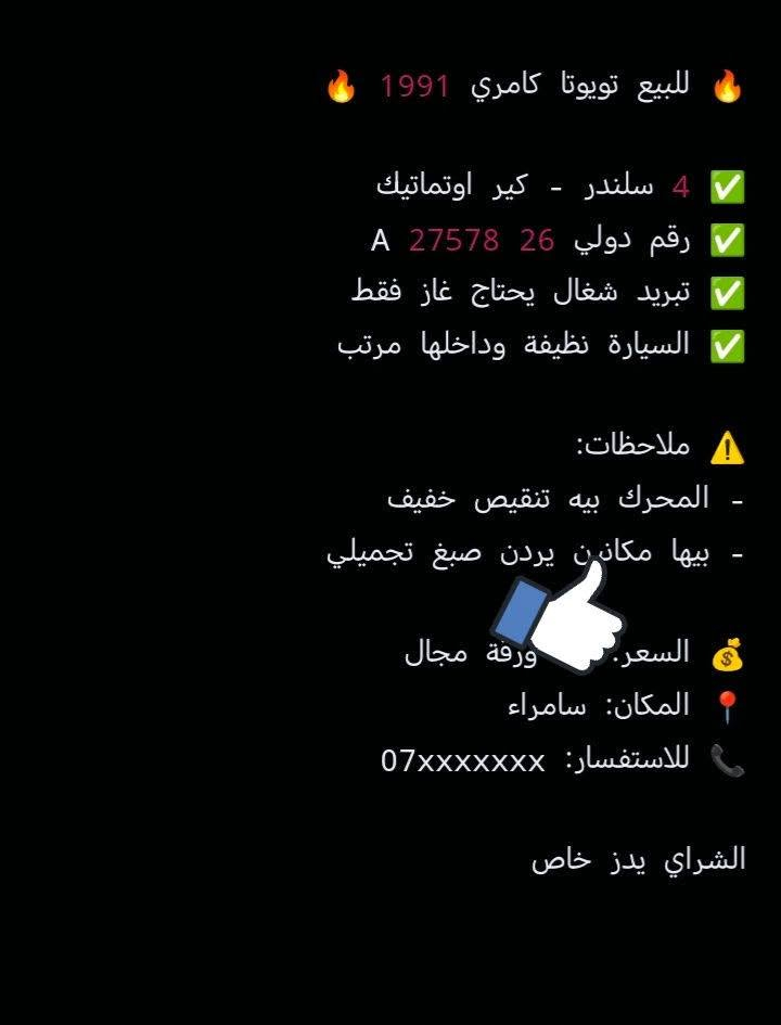 رقم التوصل ***********

نص مكتوب في الصور:
- للبيع تويوتا كامري 1991
- 4 سلندر - كير اوتماتيك
- رقم دولي 26 27578 A
- تبريد شغال يحتاج غاز فقط
- السيارة نظيفة وداخلها مرتب
- ملاحظات:
- - المحرك بيه تنقيص خفيف
- - بيها مكانين يردَن صبغ تجميلي
- السعر: ورقة مجال
- المكان: سامراء
- للاستفسار: 07xxxxxx
- الشراي يدز خاص