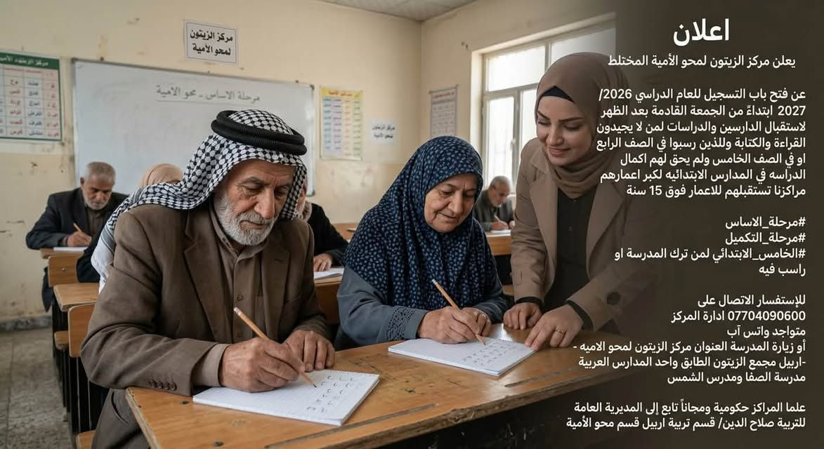 اعلان
يعلن مركز الزيتون لمحو الأمية المختلط  
عن فتح باب التسجيل للعام الدراسي 2026 /2027 ابتداءً من من الجمعة القادمة بعد الظهر لاستقبال الدارسين والدراسات لمن لا يجيدون القراءة والكتابة وللذين رسبوا في الصف الرابع او في الصف الخامس ولم يحق لهم اكمال الدراسه في المدارس الابتدائيه لكبر اعمارهم مراكزنا تستقبلهم للاعمار فوق 15 سنة 
علما ان يوجد كادر لكلا الجنسيين ولكل منهما مكان منفصل .

#مرحلة الاساس 
#مرحلة التكميل 
#الخامس الابتدائي لمن ترك المدرسة او راسب فيه

للإستفسار الاتصال على 
‏‪***********‬‏ ادارة المركز 
متواجد واتس آب 
أو زيارة المدرسة العنوان مركز الزيتون لمحو الاميه - اربيل مجمع الزيتون الطابق واحد المدارس العربية مدرسة الصفا ومدرس الشمس
 

علما المراكز حكومية ومجانا تابع إلى المديرية العامة للتربية صلاح الدين / قسم تربية اربيل قسم محو الأمية
