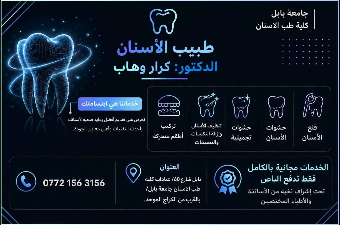 السلام عليكم
اي احد محتاج قلع او حشوة اسنان

او تنضيف او تركيب اسنان متحركة 

يتواصل وياي واتساب على هذا الرقم للتشخيص. 

***********

‎العنوان / عيادات كلية طب الاسنان جامعة بابل /بالقرب من الكراج الموحد. 

(العلاج مجاني فقط تدفع رسوم الباص"الفين دينار")

بإشراف أساتذة جامعيين مختصين.

"د.كرار وهاب"

نص مكتوب في الصور:
- قبل بعد
- جامعة بابل كلية طب الاسنان طبيب الأسنان الدكتور: كرار وهاب خدماتنا هي ابتسامتك نحرص على تقديم أفضل رعاية صحية لأسنانك بأحدث التقنيات وأعلى معايير الجودة. تركيب أطقم متحركة تنظيف الأسنان وإزالة التكسلات والتصبغات حشوات تجميلية حشوات الأسنان قلع الأسنان الخدمات مجانية بالكامل فقط تدفع الباص تحت إشراف نخبة من الأساتذة والأطباء المختصين العنوان بابل شارع 60/ عيادات كلية طب الاسنان جامعة بابل/ بالقرب من الكراج الموحد. ***********